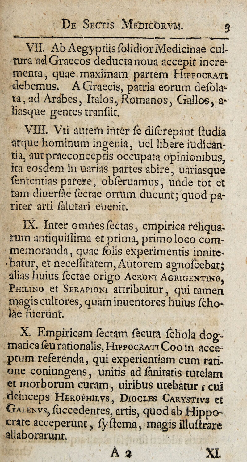 De Sectis MedicorvM, g VII. Ab Aegyptiis lolidior Medicinae cul¬ tura ad Graecos deducta noua accepit incre¬ menta, quae maximam partem Hippocrati debemus. A Graecis, patria eorum delbla- ta, ad Arabes, Italos, Romanos, Gallos, a- liasque gentes tranfiit. VIII. Vti autem inter le difcrepant ftudia atque hominum ingenia, Uel libere indican¬ tia, autpraeconcepds occupata opinionibus, ita eosdem in uarias partes abire, uariasque lentendas parere, obferuamus, unde tot et tam diuerlae Tectae ortum ducunt; quod pa¬ riter arti lalutari euenit. IX. Inter omnes lectas, empirica reliqua¬ tum antiquillima et prima, primo loco com¬ memoranda, quae felis experimentis innite- •barur, et necellitatem,Autorem agnolcebatj alias huius lectae origo Acroni Agrigentino, Phiuno et Serapioni attribuitur, qui tamen magis cultores, quaminuentores huius Icho* lae fuerunt. X. Empiricam lectam lecuta Ichola dog¬ matica leu rationalis, Hippocrati Coo in acce¬ ptum referenda, qui experientiam cum rati¬ one coniungens, unitis ad lanitatis tutelam et morborum curam, uiribus utebatur $ cui deinceps Herophilvs, Dioci.es Carystivs e£ Galenvs, luccedentes, artis, quod ab Hippo- erate acceperunt, lyftema, magis illulirare allab orarunt.