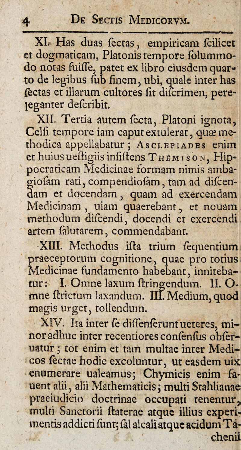 XL Has duas fectas, empiricam fcilicet et dogmaticam, Platonis tempore fblummo- do notas fuifie, patet ex libro eiusdem quar¬ to de legibus fub finem, ubi, quale inter has {ectas et illarum cultores fit difcrimen, pere¬ leganter defcribit. XII. Tertia autem facta, Platoni ignota, Celfi tempore iam caput extulerat, qute me¬ thodica appellabatur; Asclepiades enim et huiusueftigiis infiftens Themison, Hip- pocraticam Medicinae formam nimis amba- giofam rati, compendiofam, tam ad difcen- Ham et docendam, quam ad exercendam Medicinam , uiam quaerebant, et nouam methodum difcendi, docendi et exercendi artem (alutarem, commendabant. XIII. Methodus ifta trium fequentium praeceptorum cognitione, quae pro totius Medicinae fundamento habebant , inniteba¬ tur: I. Omne laxum ftringendum. II. O* mne ftrictum laxandum. III. Medium, quod magis urget, tollendum. XIV. Ita inter fe diffenferuntueteres, mi¬ nor adhuc inter recentiores conlenfus obfer- uatur 5 tot enim et tam multae inter Medi¬ cos fectae hodie excoluntur, ut easdem uix enumerare ualeamus; Chymicis enim fa- uent alii, alii Mathematicis; multiStahlianae praeiudicio doctrinae occupati tenentur, multi Sanctorii ftaterae atque illius experi¬ mentis addicti fiint, fal alcali atque acidum Ta- ' chenii