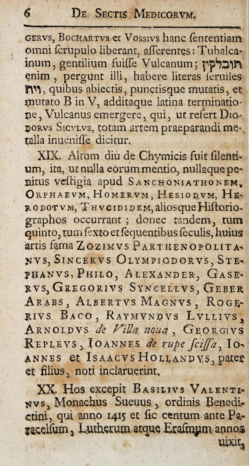 ~ ■— I I . —■■■■»«■■■, '««nTura;, gervs, Bochartvs et Vossivs hanc fencentiam omni fcrupulo liberant, afferentes: Tubalca- inum, gentilium fuiffe Vulcanum; enim , pergunt illi, habere literas feruiles fM, quibus abiectis, punctisque mutatis, et mutato B in V, additaque latina terminatio¬ ne, Vulcanus emergere, qui, ut refert Dia- jjoRvs Sicvlvs, totam artem praeparandi me- talla inuenifie dicitur, XIX. Altum diu de Chvmicis fuit filenti* um, ita, ut nulla eorum mentio, nullaque pe¬ nitus vefcigia apud Sanchoniathonem* Orphaevm,Homervm, Hesiod.vm, He* r 0 eot v m, T h v c id 11> e m, aliosque Hiftorio- graphos occurrant ; donec tandem, tum quinto, tum fexto et fequentibus feculis, huius artis fama Zgzimvs Parthenopolita- JiJVS, SlNCERVS OlYMPIODORVS, Sl E- jhanvs, Philo, Alexander-, Ga.se- rvs, Gregorivs Syncellvs, Gebe-r Arabs, Albertvs Magnvs , Roge;- Itivs Baco, Raymvndvs Lvllivs, Arnoldvs de Villa ?ioua, Georgivs Replevs , Ioannes de rupe fciffa, Io- annes et Isaacvs Holla.ndys, pates et filius, noti inclaruerint» XX- Hos excepit Basilivs Valenti- jjvs, Monachus Suemis , ordinis BencdL* elini, qui anno 1415 et fic centum ante Pat- taedta- Lutheratn atque Era&ium annos xm%
