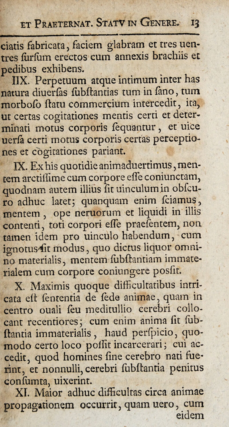 ciatis fabricata, faciem glabram et tres uen- tres furfum erectos cum annexis brachiis et pedibus exhibens. 1IX. Perpetuum atque intimum inter has natura diuerfas fubflantias tum in fano, tum morbofo flatu commercium intercedit, ita, ut certas cogitationes mentis certi et deter¬ minati motus corporis fequantur, et uice uerfa certi motus corporis certas perceptio¬ nes et cogitationes pariant. IX. Ex his quotidie animaduertimus, men¬ tem arctillime cum corpore effe coniunctam, quodnam autem illius fit uinculum.in obfcu- ro adhuc latet; quanquam enim fciamus, mentem, ope neruorum et liquidi in illis contenti, toti corpori effe praefentem, non tamen idem pro uinchlo habendum, cum ignotusffit modus, quo dictus liquor omni¬ no materialis, mentem fubflantiam immate¬ rialem cum corpore coniungere posfit. X. Maximis quoque difficultatibus intri¬ cata elt fententia de fede animae, quam in centro ouali feu meditullio cerebri collo¬ cant recentiores; cum enim anima fit fub- ftantia immaterialis, haud perfpicio, quo¬ modo certo loco poilit incarcerari; cui ac¬ cedit, quod homines fine cerebro nati fue¬ rint, et nonnulli, cerebri fubflantia penitus confumta, uixerint. XI. Maior adhuc difficultas circa animae propagationem occurrit, quam uero, cum eidem