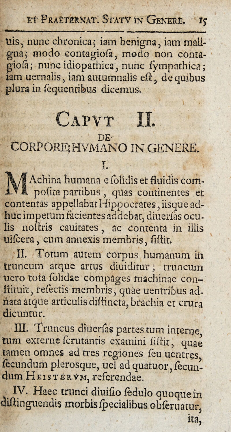 igiiii mi,—i, ■■ f r mi i i-i 11 ■»«■«»> i ii — --ni m rrr—rn i His, nunc chronica; iam benigna, iam mali¬ gna; modo contagioia, rnodo non conta- gioia; nunc idiopathica, nunc (ympathica; iam uernalis, iam autumnalis eft, de quibus plura in (equentibus dicemus. Capvt II DE- CORPORE?HVMANO IN GENERE. I. M Acliina humana e (olidis et fluidis Cortl- pofita partibus , quas continentes et contentas appellabat Hippocrates, iisque ad¬ huc impetum facientes addebat, diuerfas ocu¬ lis noltris cauitates, ac contenta in illis uifcera, cum annexis membris, fiftit. II. Totum autem corpus humanum in truncum atque artus diuiditur; truncum uero tota (olidae compages machinae con- ItituiT, refectis membris, quae uentribus ad- hata atque articulis diffineta, brachia et crura dicuntur. III. Truncus diuerfas partes tum interne tum externe ferutantis examini iiftit, quae tamen omnes ad tres regiones (eu uentres fecundum plerosque, uel adquatuor,(ecun- dum HeisterVm, referendae. IV. Haec trunci diuifio (edulo quoque in oiftinguendis morbis (pedalibus obferuatur,