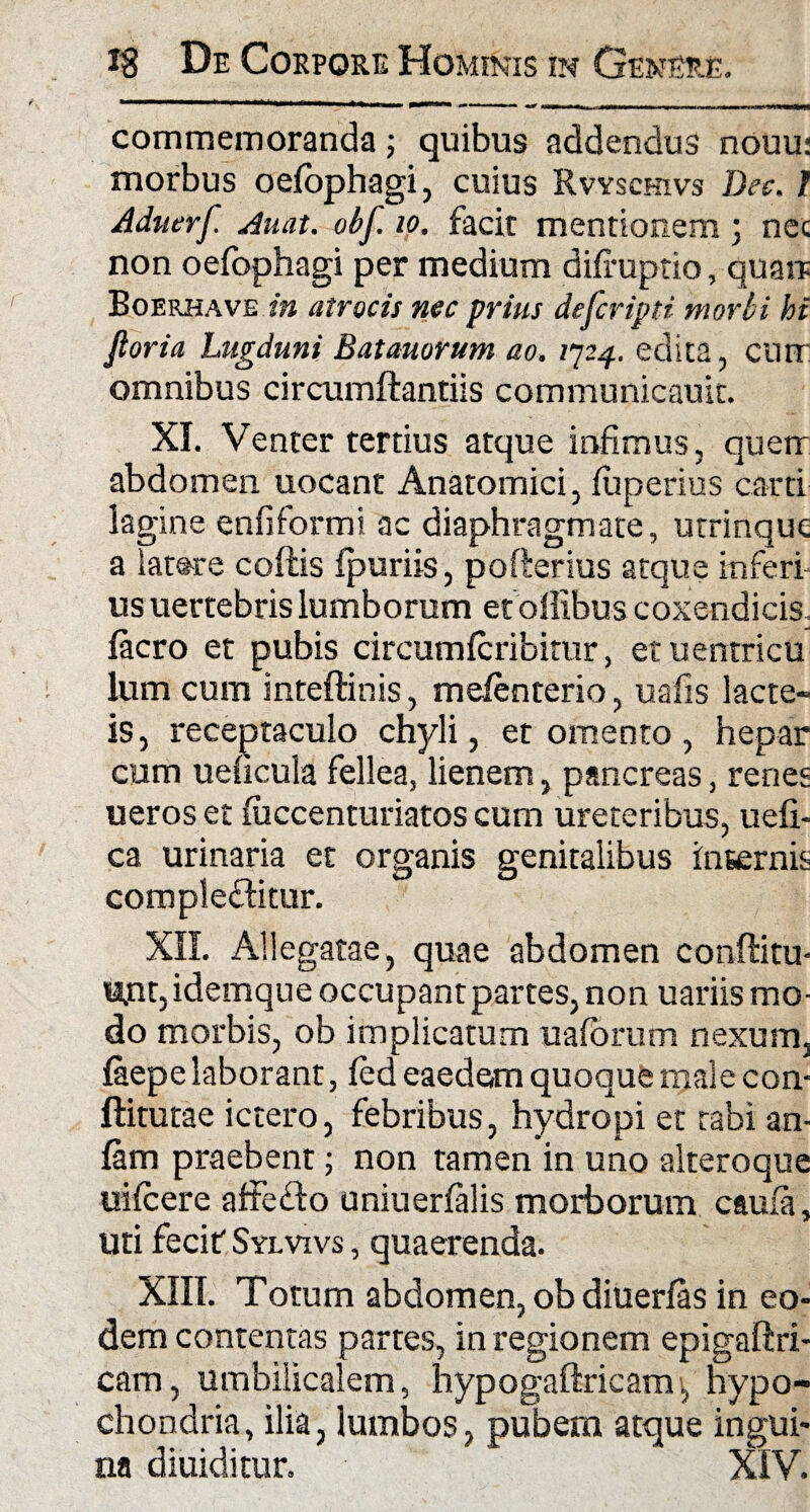 commemoranda; quibus addendus nouu: morbus oefophagi, cuius Rvysckivs Dee. I Adtterf. Auat. obf. io. facit mentionem; nec non oefophagi per medium difruptio, quare Boerhave in atrocis nec prius defcripti morbi hi Jloria Lugduni Batauorum ao. 7724. edita, curr omnibus circumflandis communicauit. XI. Venter tertius atque infimus, querr abdomen uocant Anatomici, fuperius carri lagine enfiformi ac diaphragmate, utrinque a latare coftis fpuriis, pofterius atque inferi- usuertebrislumborum etoflibuscoxendicis. facro et pubis circumfcribitur, et uentricu lum cum inteftinis, meienterio, uafis lacte¬ is, receptaculo chyli, et omento , hepar cum ueficula fellea, lienem, pancreas, renes ueros et fuccenturiatos cum ureteribus, uefi- ca urinaria et organis genitalibus internis complectitur. XII. Allegatae, quae abdomen conftitu- unt, idemque occupant partes, non uariis mo¬ do morbis, ob implicatum uafbrum nexum, faepe laborant, fed eaedem quoque male con- ftitutae ictero, febribus, hydropi et tabi an- fam praebent; non tamen in uno alteroque uifcere affeCto uniuerfalis morborum caufa, uri fecit Sylvivs , quaerenda. XIII. Totum abdomen, ob diuerfas in eo¬ dem contentas partes, in regionem epigaftri- cam, umbilicalem, hypogaftricam, hypo¬ chondria, ilia, lumbos, pubem atque ingui¬ na diuiditur. XIV.