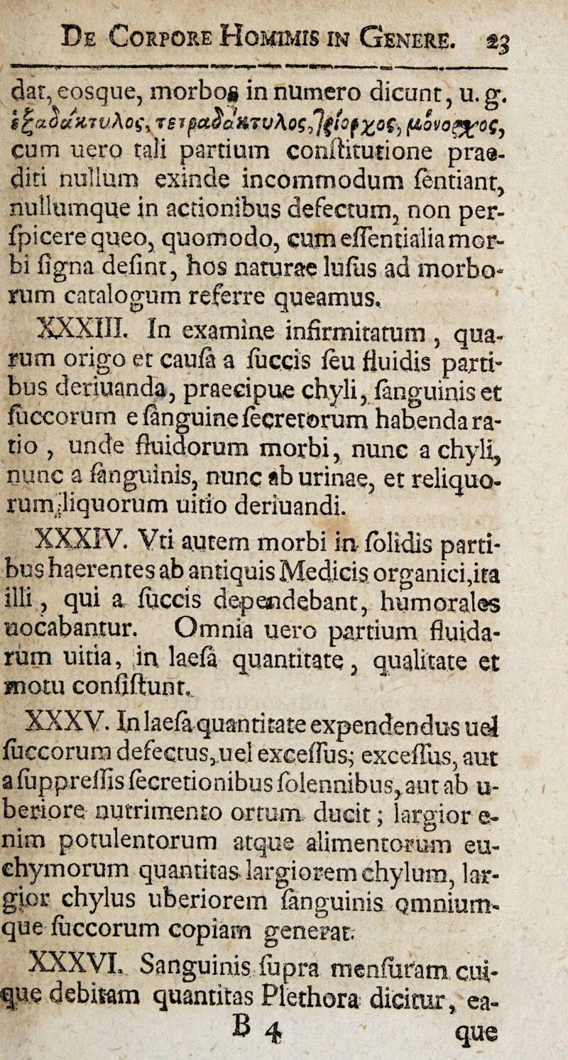 daqeosque, morbog innumero dicunt, u.g. hfcaouxjvAoSy tsi pe&$dfi7u\o$d}$‘OfZ0S) f&ovopgos, cum uero tali partium conditutione prae¬ diti nullum exinde incommodum fentiant, nullumque in aedonibus defectum, non per- fpicere queo, quomodo, cum effentialia mor¬ bi figna defint, hos naturae lufus ad morbo¬ rum catalogum referre queamus. XXXIIL In examine infirmitatum , qua¬ rum origo et caufa a fuccis feu fluidis parti¬ bus deriuanda, praecipue chyli, fanguinis et Iliceorum e inguine feeretorum habenda ra¬ tio , unde fluidorum morbi, nunc a chyli, nunc a fanguinis, nunc ab urinae, et reliquo- rum.-liquorum uitio deriuandi. XXXIV. Vti autem morbi itifolidis parti¬ bus haerentes ab antiquis Medicis organici,ita illi, qui a fuccis dependebant, humorales nodabantur. Omnia uero partium fluida¬ rum uitia, ;in laefa quantitate, qualitate et motu confiftunr,. XXXV. In laefa quanritate expendendus uel fuccorum defectus,,uel exceffus; exceffus, aut afuppreilis fecretionibus folennibus, aut ab u- beriore nutrimento ortum, ducit; largior e- nim potulentorum atque alimentorum eu- chymorum quantitas-largiorem chylum, lar¬ gior chylus uberiorem fanguinis Qmnium- que fuccorum copiam generat. XXXVL Sanguinis fupra menfuram cui¬ que debitam quantitas Plethora dicitur, ea-