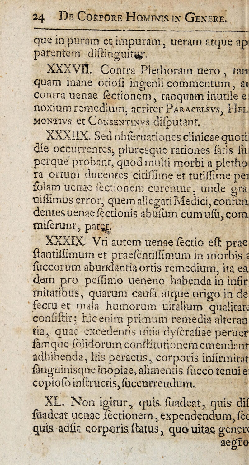 que in puram et impuram, ueram atque ap parentem diffinguit^. XXXVII. Contra Plethoram uero, tan quam inane otioli ingenii commentum, at contra uenae lectionem, tanquam inutile e noxium remedium, acriter Paracelsvs, Hel montivs et Consbntinvs dilputanr. _ XXXIIX. Sed obfe ruationes clinicae quoti die occurrentes* pluresque rationes faris fu perque probant, quod multi morbi a plerho ra ortum ducentes citillime et tutillime pei falam uenae factionem curentur, unde gra uiffimus error, quem allegati Medici, confini dentes uenae lectionis abuiurn cumulu,CQm. inilerum , pats|. XXXIX. Vti autem uenae lectio eft prae ftantiffimum et praelentillimum in morbis £ Iliceorum abundantia ortis remedium, ita ea dem pro, peffimo ueneno habenda in infir miratibus, quarum caula atque origo in de fectu et mala humorum uitalium qualitate coniiftitj; hic enim primum remedia alreran tia, quae excedentis uitia dylcraliae peruer famque .(olidorum conftkutionem emendant adhibenda, his peractis, corporis infirmitar fanguinisque inopiae, alimentis iucco tenui e- copiofo lallrucdSjfuccurrendurn. XL. Non igitur, quis fuadeat, quis dii fhadeat uenae lectionem, expendendum, let quis adiit corporis ftatus, qua uitae generi aegfo