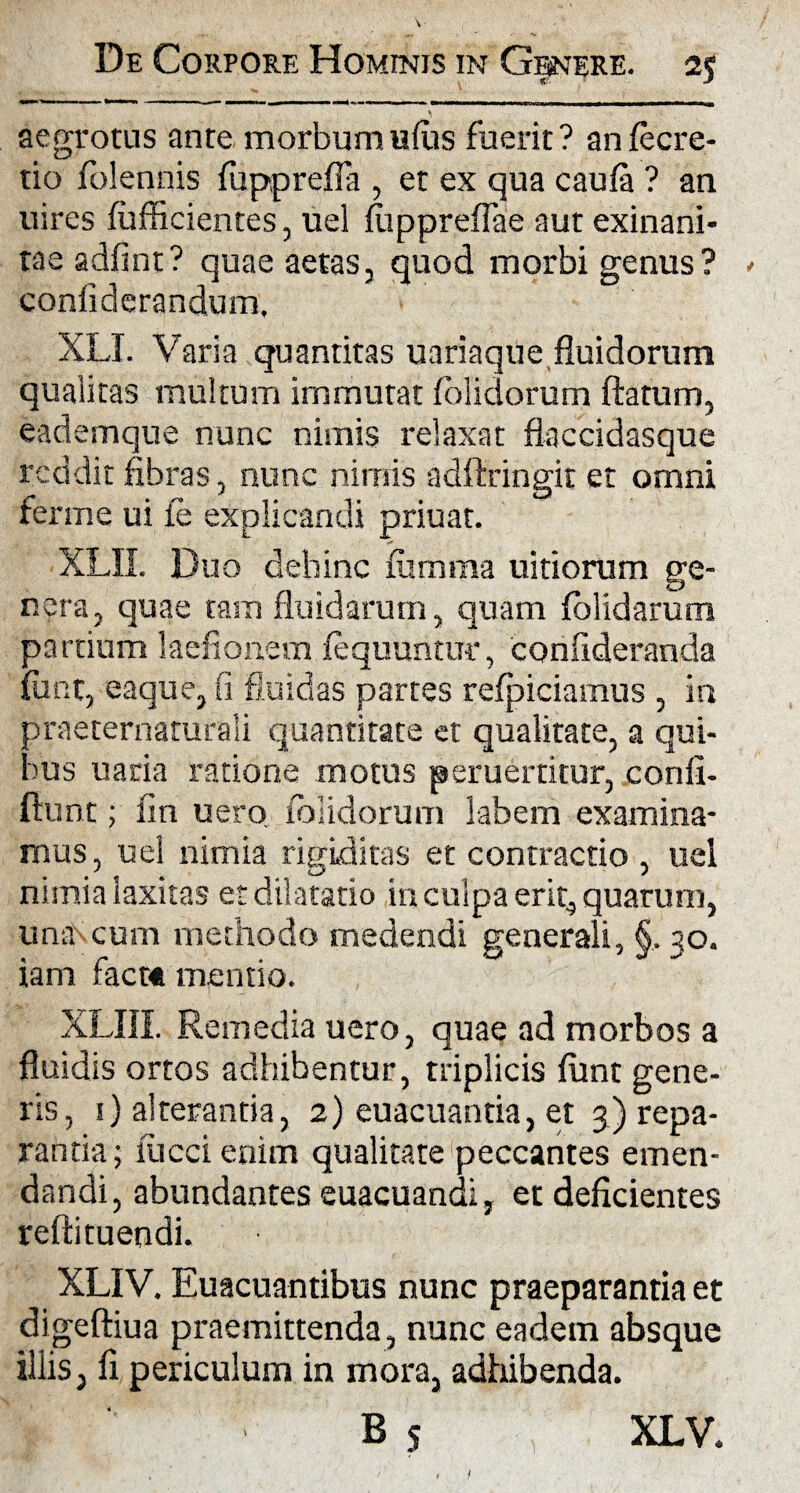 aegrotus ante morbum udis fuerit? anfecre- tio folennis fupprefla , et ex qua caufa ? an uires diffidentes, uel luppreflae aut exinani¬ tae adfint? quae aetas, coniiderandum, XLT. Varia quantitas uariaque fluidorum qualitas multum immutat folidorum flatum, eademque nunc nimis relaxat flaccidasque reddit fibras, nunc nimis adftringit et omni ferme ui fe explicandi priuat. XLII. Duo dehinc fiimma uitiorum ge¬ nera, quae tam fluidarum, quam dolidarum partium 1 a edonem foquuntur, confideranda dmt, eaque, fi fluidas partes refpiciamus , in praeternaturali quantitate et qualitate, a qui- )us uaria ratione motus peruerritur, confi- ftunt; fin uero folidorum labem examina¬ mus, uel nimia rigiditas et contractio , uel nimia laxitas et dilatatio in culpa erit, quarum, una cum methodo medendi generali, §, 30. iam facr« mentio. XLIII. Remedia uero, quae ad morbos a fluidis ortos adhibentur, triplicis funt gene¬ ris, 1) alterantia, 2) euacuantia, et 3) repa¬ rantia; lucci enim qualitate peccantes emen¬ dandi, abundantes euacuandi, et deficientes reftituendi. XLIV. Euacuantibus nunc praeparantia et digeftiua praemittenda, nunc eadem absque illis, fi periculum in mora, adhibenda. B S quod morbi genus ? ■> XLV.
