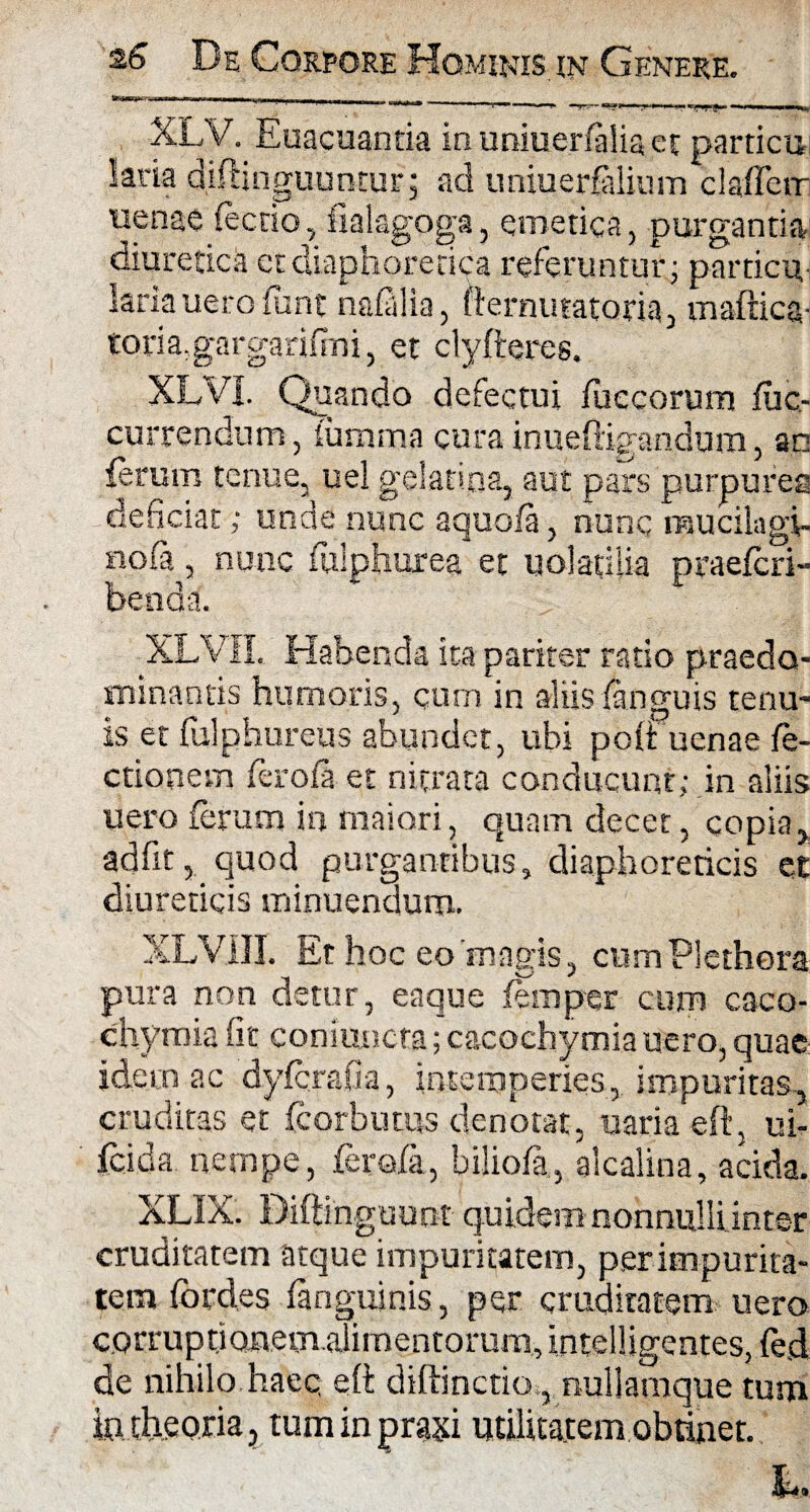 XLV. Euacuantia inuniuerniliaet particu kria diftinguuntur; ad uniuer$ilium clafferr uenae fecrio, fialagpga, emetica, purgantia diuretica et diaphoretica referuntur; particu, laria uero funt nafalia, fternutatoria, maftica- toria.gargarinni, et clyfteres. XLVI. Quando defectui iuccorum fuc- currendum, lurnma cura inueftigandum, ac istum tenue, uel gelatioa, aut pars purpures deficiat; unde nunc aquofa, nunc mucilagi- nofa, nunc fulphurea et uolatilia praefcri- benda. XLVII. Habenda ita pariter ratio praedo- minantis humoris, cum in aliis (anguis tenu¬ is et fulphureus abundet, ubi poit uenae fe- ctionem feroil et nitrata conducunt; in aliis uero ferum in maiori, quam decet, copia, ad fit, quod purgantibus, diaphoreticis et diureticis minuendum. XLVill. Et hoc eo'magis, cumPlethora pura non detur, eaque femper cum caco- chymia iit coni uncta; cacochymia uero, quae idem ac dyfcrafia, intemperies, impuritas, cruditas et fcorbutus denotat, uaria eft, ui- fcida nempe, fero/ii, bilioia, alcalina, acida. XLIX. Diftinguunt quidem nonnulli inter cruditatem atque impuritatem, per impurita¬ tem fordes (anguinis, per cruditatem uero corrupti onemaiimentorura, i.ntelligentes, fe,d de nihilo, haeq eft diftinctiot,. nullamque tum in theoria, tum in prasi utilitatem obtinet. h.
