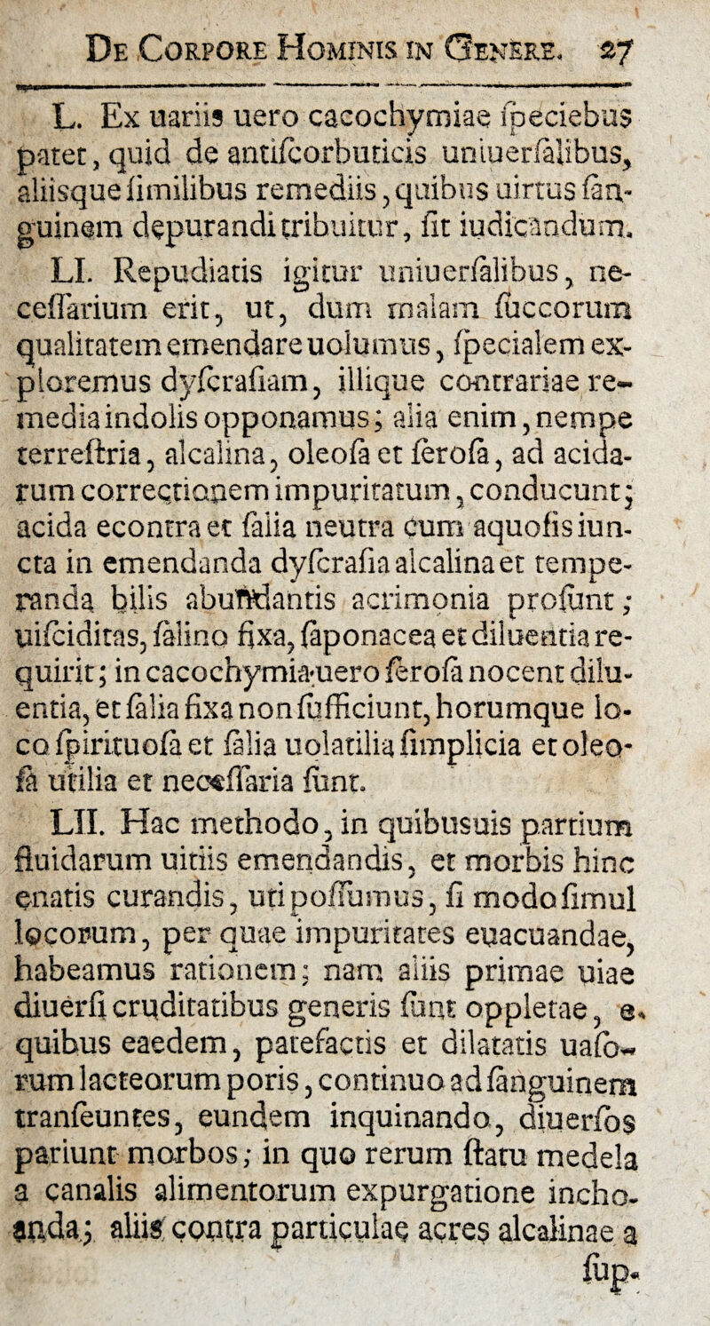■y1*1 1  ——■■■———■ -— -— . .r r L. Ex uariis uero cacochymiae fpeciebus patet, quid de antifcorbuticis uniuerfialibus, aliisque fimilibus remediis, quibus uirtus fan,- guinem depurandi tribuitur, fit iudicandum, LI. Repudiatis igitur uniuerfalibus, ne- ceflarium erit, ut, dum malam fuccorum qualitatem emendare uolumus, fpecialem ex¬ ploremus dyfcrafiam, iliique contrariae re¬ media indolis opponamus; alia enim,nempe terreftria, alcalina, oleofa et ferofa, ad acida¬ rum correcti apem impuritatum, conducunt; acida econtraet faiia neutra cum aquofisiun- cta in emendanda dyfcrafia alcalina et tempe¬ randa bilis abuftdantis acrimonia profimt; uifciditas, felino fixa, feponacea et diluentia re¬ quirit ; in cacoehymia-uero ferofe nocent dilu¬ entia, et faiia fixa non fufficiunt, horumque lo¬ co fpirituofa et faiia uolatilfe fimplicia etoleo- fe utilia et neoefiaria funt. LII. Hac methodo, in quibusuis partium fluidarum uitiis emendandis, et morbis hinc gnatis curandis, utipoffumus, fi modofimul locorum, per quae impuritates euacuandae, habeamus rationem; nam aliis primae uiae diuerfi cruditatibus generis funt oppletae, e, quibus eaedem, patefactis et dilatatis uafo- rum lacteorum poris, continuo ad fenguinem tranfeuntes, eundem inquinando, diuerfos pariunt morbos; in quo rerum ftatu medela a canalis alimentorum expurgatione incho¬ anda; aliis contra particulae acres alcalinae a