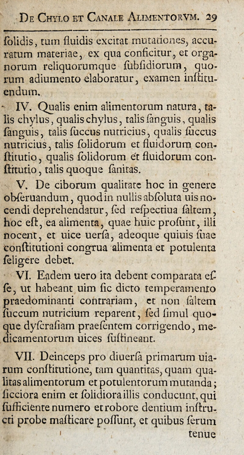 {olidis, tum fluidis excitat mutationes, accu¬ ratum materiae, ex qua conficitur, et orga¬ norum reliquorumque fubfldiorum, quo¬ rum adiumento elaboratur, examen infiitu¬ endum. - IV. Qualis enim alimentorum natura, ta¬ lis chylus, qualis chylus, talis fanguis, qualis fanguis, talis fuccus nutricius, qualis fuccus nutricius, talis folidorum et fluidorum con- ftitutio, qualis folidorum et fluidorum con- ftitutio, talis quoque faniras. V. De ciborum qualitate hoc in genere obferuandum, quod in nullis abfoluta uis no¬ cendi deprehendatur, fed refpectiua faltem, hoc efl, ea alimenta, quae huic profunt, illi nocent, et uice uerfa, adeoque quiuis fiiae conftitutioni congrua alimenta et potulenta feligere debet. VI. Eadem uero ita debent comparata efl fe, ut habeant uim fic dicto temperamento praedominanti contrariam, et non faltem fuccum nutricium reparent, fed fimul quo¬ que dyfcrafiam praefentem corrigendo, me¬ dicamentorum uices fuffineant. VII. Deinceps pro diuerfa primarum uia- rum conftitutione, tam quantitas, quam qua¬ litas alimentorum et potulentorum mutanda; ficciora enim et folidioraillis conducunt, qui fufficiente numero et robore dentium infiru- cti probe mafticare poliunt, et quibus ferum 1 tenue