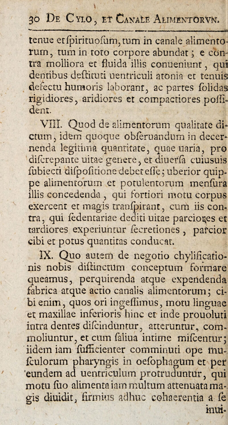 tenue etfpiritiiofuirqtum in canale alimento¬ rum , tum in toto corpore abundat; e cc>n- tra molliora et fluida illis conueniunt, qui dentibus deflatud uentriculi atonia et tenuis defectu humoris laborant, ac partes folidas rigidiores, aridiores et compactiores poifi- denr. VIII. Quod de alimentorum qualitate di* ctum, idem quoque obferuandum in decer* nenda legitima quantitate, quaeuaria, pro 'difcrepante uitae genere , et diuerfa cuiusuis fubiecti diipofitione debet efie; uberior quip¬ pe alimentorum et potulentorum menfura illis concedenda , qui fortiori motu corpus exercent et magis tranfpirant, cum iis con¬ tra, qui iedencariae dediti uitae parciores et tardiores experiuntur iecreciones , pafcior cibi et potus quantitas conducat. IX. Quo autem de negotio chylificatio- nis nobis diliinctum conceptum formare queamus, perquirenda atque expendenda fabrica atque actio canalis alimentorum 5 ci¬ bi enim, quos ori ingeflimus, motu linguae et maxiliae inferioris hinc et inde prouoluti intra dentes difcinduntur, atteruntur, com¬ moliuntur, et cum faliua intime mifcentur; iidem iam fufficienter comminuti ope mu- fculorum pharyngis in oefophagum et per eundem ad uentriculum protruduntur, qui motu luo alimenta iam multum attenuata ma¬ gis diuidit, firmius adhuc cohaerentia a fe itrai*