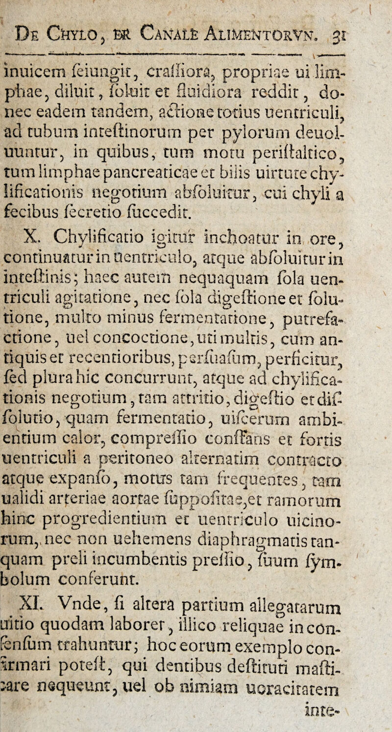 inuicem feiungit, craifiora, proprias ui lim¬ phae, diluit, f oluit et fluidiora reddit, do¬ nec eadem tandem, actione totius uentriculi, ad tubum inteftinorum per pylorum deuol- uuntur, in quibus, tum motu perillaltico, tum limphae pancreaticae et bilis uirtute chy- lificadonis negotium abfoluicur, cui chyli a fecibus fecretio fuccedit. X. Chylificatio igitur inchoatur in ore, continuatur in uentriculo, atque abfoluitur in inteftinis; haec autem nequaquam fbla uen- triculi agitatione, nec fbla digeftioneet folu- tione, multo minus fermentatione, putrefa¬ ctione, uel concoctione, uri multis, cum an¬ tiquis er recentioribus, parfuafum, perficitur, fed plura hic concurrunt, atque ad chylifica- tionis negotium,tam attritio,digeftio ctdiC folutio, quam fermentatio, uifcerum ambi¬ entium calor, comprellio confFans et fortis uentriculi a peritoneo alternarim contracto atque expanfo, motus tam frequentes, tam ualidi arteriae aortae fuppofitae,et ramorum hinc progredientium et uentriculo uicino- rum,,nec non uehemens diaphragmatis tan- quam preli incumbentis preiiio, fitum fym- bolum conferunt. XI. Vnde, fi altera partium allegatarum tritio quodam laborer, illico reliquae incon- fenfum trahuntur; hoc eorum exemplo con- 5rmari poteft, qui dentibus deftiruti mafti- ;are nequeunt, uel ob nimiam uoraciratem inte-