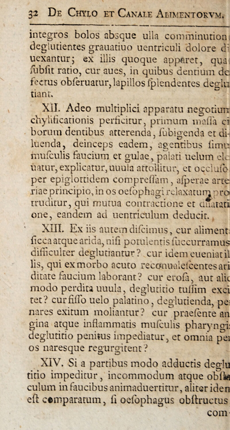 integros bolos absque ulla comminurion deglutientes grauatiuo uentriculi dolore d uexantur; ex illis quoque apparet, qua fubfit ratio, cur aues, in quibus dentium de fecrus obferuatur, lapillos fplendentes degit: tiant. XII. Adeo multiplici apparatu negotiun chyliticationis perficitur, primum mafla ei borutn dentibus atterenda, fubigenda et di luenda, deinceps eadem, agentibus fi mu mufculis faucium et gulae, palati uelum ek uatur, explicatur,nuula attollitur, et occiuio per epiglottidem comprefiam, afperae arte riae principio, in os oefophagi relaxatum v ro truditur, qui mutua contractione et unatati one, eandem ad uentriculum deducit. XIII. Ex iis autem diieimus, cur aliment iiccaatque arida, nifi potulentis iuccurramus difficulter deglutiantur? cur idemeueniatil lis, qui ex morbo acuto reconualelcentesari ditate faucium laborant? cur erofa, aut alit modo perdita uuula, deglutitio tullim exci tet? curfifio uelo palatino, deglutienda, pe nares exitum moliantur? cur praefente an gina atque inflammatis mufculis pharyngi deglutitio penitus impediatur, et omnia pes os naresque regurgitent ? XIV. Si a partibus modo adductis deglu titio impeditur, incommodum atque obi^ culum in faucibus animaduertitur, a iter iden eft cemparatuni, fi oefbphagus obflructus com