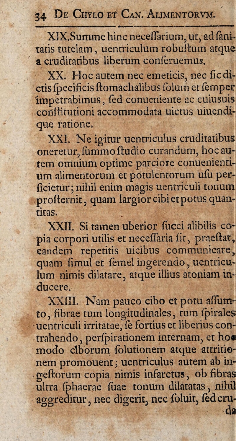 XIX. Summe hinc neceflarium, ut, ad fani- tatis tutelam, uentriculum robuftum atque a cruditatibus liberum conleruemus. XX. Hoc autem nec emeticis, nec fic di¬ ctis fpecificis ftomachalibus folum et femper impetrabimus, fed conueniente ac cuiusuis conftitutioni accommodata uictus uiuendi- que ratione. XXL Ne igitur uentriculus cruditatibus oneretur, lummo Itudio curandum, hoc au¬ tem omnium optime parciore conuenienti- um alimentorum et potulentorum hili per¬ ficietur; nihil enim magis uentriculi tonum profternit, quam largior cibi et potus quan¬ titas. XXII. Si tamen uberior fucci alibilis co¬ pia corpori utilis et neceflaria fit, praeftat» eandem repetitis uicibus communicare , quam fimul et lemel ingerendo, uentricu¬ lum nimis dilatare, atque illius atoniam in¬ ducere. XXIII. Nam pauco cibo et potu afium- to, fibrae tum longitudinales, tum fpirales uentriculi irritatae, fe fortius et liberius con¬ trahendo , perfpirationem internam, et ho* modo ciborum folutionem atque attritio¬ nem promouent; uentriculus autem ab in- geftorum copia nimis infarctus, ob fibras ultra fphaerae luae tonum dilatatas, nihil aggreditur, nec digerit, nec foluit, fedcru-