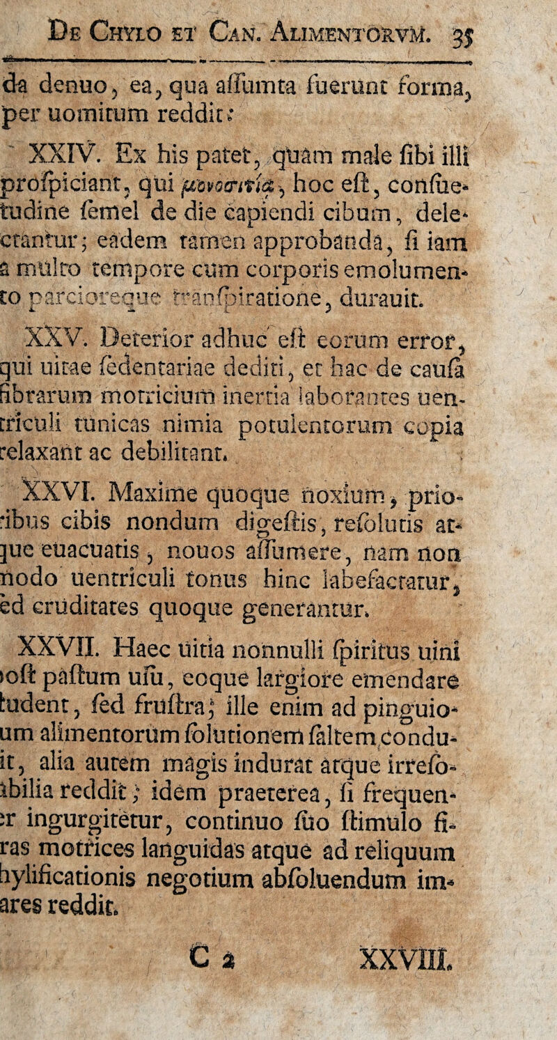 da denuo, ea, qua afiiunta fuerunt forma, per uomitum reddit»* XXIV. Ex his patet, quam male fibi illi prolpiciant, qui ^ hoc eft, confiie* tudine femel de die capiendi cibum, dele* ctantur; eadem tamen approbanda, fi iam a multo tempore cum corporis emolumen¬ to parcioreque traofpiratiofle, durauit XXV. Deterior adhuc clt eorum error, qui uitae (edentari a e dediti, et hac de caufa fibrarum morricium inertia laborantes uen- triculi tunicas nimia potulentorum copia relaxant ac debilitant. XXVI. Maxime quoque noxium * prio¬ ribus cibis nondum digeftis, refolutis at- ]ue euacuatis, nouos afiiimere, nam non nodo Uentriculi tonus hinc labefactatur, ed cruditates quoque generantur. XXVII. Haec uitia nonnulli (piritus uini >oft paftum uiu, coque largiore emendare ludent, fed frufbra j ille enim ad pinguio- um alimentorum folutionem faltemcondu- it, alia autem magis indurat atque irrefo- ibilia reddit; idem praeterea, fi frequen- rr ingurgitetur, continuo filo ftimulo fi- ras motrices languidas atque ad reliquum hylificationis negotium abfoluendum im* ares reddit»