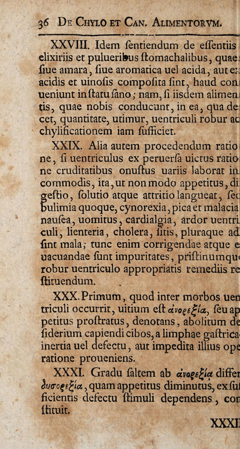 XXVIII. Idem fentiendum de eflentiis elixiriis et pulueribus ftomachalibus, quae: flue amara, fiue aromatica uel acida, aut ex acidis et uinolis compofita fint, haud coii ueniunt inftatufano; nam,fi iisdem alimen tis, quae nobis conducant, in ea, qua de: cet, quantitate, utimur, uentriculi robur ac chylificationem iam fufficiet. XXIX. Alia autem procedendum ratio ne, fi uentriculus ex peruerfa uictus ratio ne cruditatibus onuftus uariis laborat in commodis, ita,ut non modo appetitus, di ;eftio, folutio atque attritio langueat, fec lulimia quoque, cynorexia,picaet malacia naufea, uomitus, cardialgia, ardor uentri culi, lienteria, cholera, fitis, pluraque ad fint mala; tunc enim corrigendae atque e uacuandae funt impuritates, priftinumqu* robur uentriculo appropriatis remediis re ftituendum. XXX. Primum, quod inter morbos uen triculi occurrit, uitiurn eftai>o^e^(a, feuap petitus proftratus, denotans, abolitum de fiderium capiendi cibos, a limphae gaftrida' inertia uel defectu, aut impedita illius ope ratione proueniens. XXXI. Gradu faltem ab dvogefcta difFet lutrofefyu, quam appetitus diminutus, ex fui ficientis defectu ftimuli dependens, coti itituit.