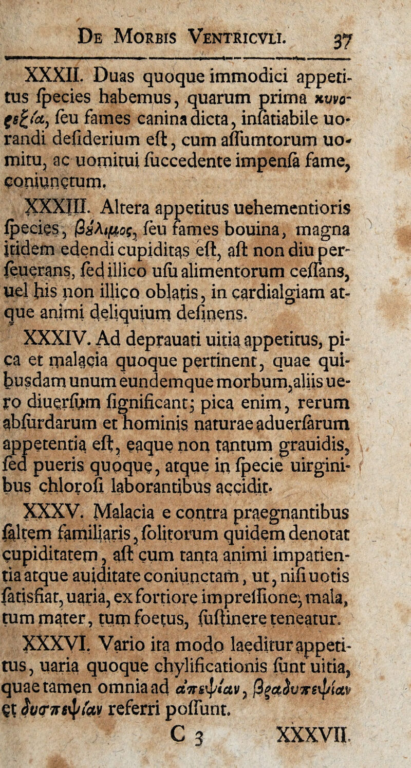 WW—mmwm ■<■ — — i i ....»11111.1 <■■«— ■ ■ ■ ■»-w. .... > XXXII. Duas quoque immodici appeti¬ tus lpecies habemus, quarum prima xvvo- (s£<'a, Ceu fames canina dicta, infariabile uo* randi defiderium eft, cum aflumtorum uo- mitu, ac uomitui fuccedente impenla fame, coaiungtum, XXXIII. Altera appetitus uehementioris lpecies, QsMftof, feu fames bouina, magna itidem edendi cupiditas eft, aft non diu per- feuerans, ledillico ulu alimentorum ceflans, uel his non illigo oblatis, in cardialgiam at¬ que animi deliquium detinens. XXXIV. Ad deprauati uitia appetitus, pi¬ ca et malacia quoque pertinent, quae qui¬ busdam unum eundemque morbum,aliis ue- Eo diuerfum fignificantj pica enim, rerum ablurdarum et hominis naturae aduerlarum appetentia eft, eaque non tantum grauidis, fed pueris quoque, atque in fpecie uirgini- bus chlorofi laborantibus accidit- XXXV. Malacia e contra praegnantibus faltern familiaris, (olitorum quidem denotat cupiditatem, aft cum tanta animi impatien¬ tia atque auiditateconiunctam, ut, nifiuotis fatisfiat, uaria, ex fortiore imprelfione', mala, tum mater, tum foetus, (uftinere teneatur. XXXVI. Vario ita modo laeditur appeti¬ tus, uaria quoque chylificationis funt uitia, quae tamen omnia ad avstyav, fya&vvetya» et ivcnstyfav referri potiunt. C3 XXXVII.