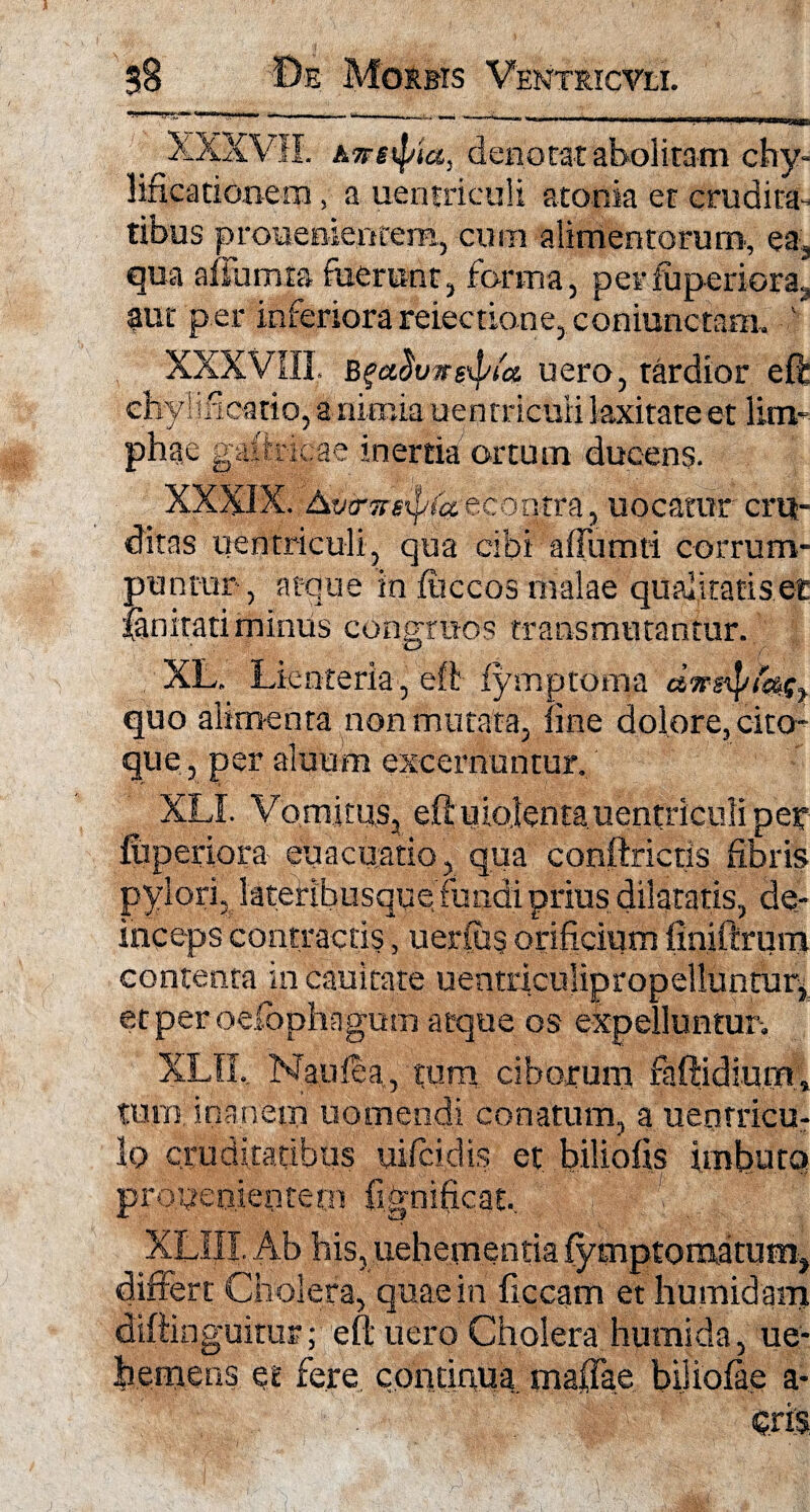 ' XXXVII att4 ia, denotat abolitam chy- lifeationem, a uerifriculi atonia et crudita¬ tibus prouenientem, cum alimentorum', ea, qua afiumta fuerunt, forma, per iuperiora., aut per inferiora reiectione, coniunctam. ' XXXVIII. Bgaduwgxpta uero, tardior eff chylificatio, a nimia uentricuii laxitate et lim¬ phae gaihicae inertia ortum ducens. XXXIX. tycrTreipta echgtra, uocatur cru¬ ditas uentricuii, qua cibi affumti corrum¬ puntur, atque in iliceos malae qualitatis et lanitati miniis congruos transmutantur. XL. Lienteria , eft fymptoma dwetyfetSy quo alimenta non mutata, line dolore, cito- que, per alnum excernuntur. XLI. Vomitus, eft uio.lenta uentricuii per Iuperiora euacuatio , qua conftrictis fibris pylori, lateribusque fundi prius dilatatis, de¬ inceps contractis, uerfus orificium (iniftrum contenta in cauitate uentriculipropelluntur^ etperoefophagum atque os expelluntur-. XLII, Naulea, tum ciborum faftidium, tum;inanem uomendi conatum, auenrricu- lo cruditatibus uifcidis et biliofis imbuta prouenientem fignificat, XLHI. Ab his, uehemenria fymptomatum, differt Cholera, quae in ficcam et humidam diftinguifur; eft uero Cholera humida, ue- h.emens et fere continua maiTae biliolae a- cris