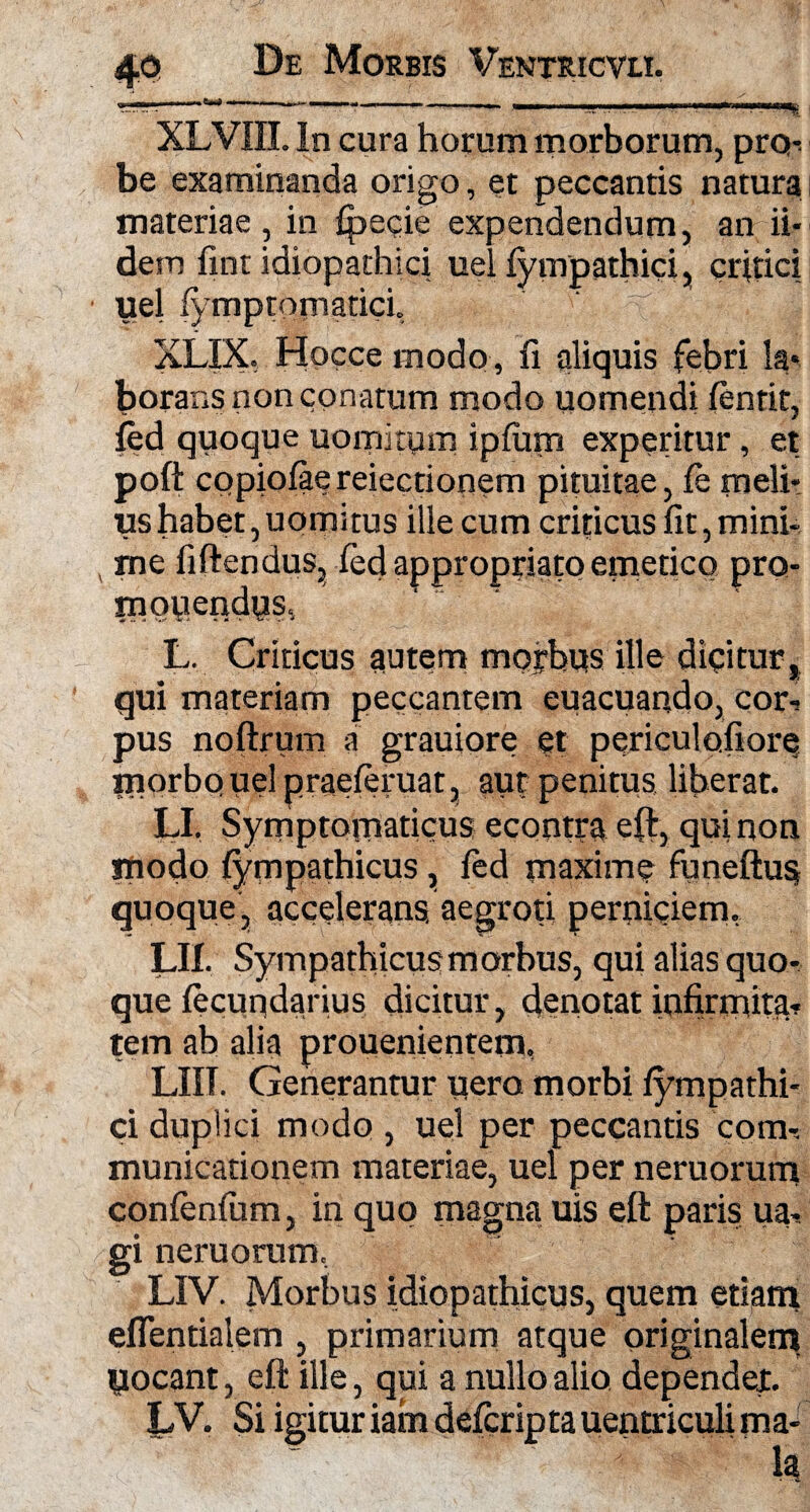 XLVin. In cura horum morborum, pro-^ be examinanda origo, et peccantis natura i materiae, in fpecie expendendum, an ii- dem fint idiopathici uel fympathici, critici uel fymptornatici, ' 4 XLIX, Hocce modo, fi aliquis febri la* borans non conatum modo uomendi ftntit, fed quoque uomitytn ipfum experitur, et poft copiolae reiectionem pituitae, fe meli* «shabet,uomitus ille cum criticus fit, mini-, me fiftendus, fed appropriato emetico pro¬ mo tiendps, L. Criticus autem morbus ille dicitur t qui materiam peccantem euacuando, cori pus noftrum a grauiore et periculofiore inorbouelpraeieruat, aut penitus liberat. LI, Symptomaticus econtra eft, qui non modo {ympathicus , fed maxime funeftus quoque, accelerans aegroti perniciem, LH. Sympathicus morbus, qui alias quo¬ que fecuqdarius dicitur, denotat infirmitas tem ab alia prouenientem, LIIT. Generantur pera morbi fympathi¬ ci duplici modo , uel per peccantis com-. municationem materiae, uel per neruorum confenfum, in quo magna uis eft paris ua* gi neruorum, LIV. Morbus idiopathicus, quem etiam eflentialem , primarium atque originalem yocant, eft ille, qui a nullo alio dependet. LV. Si igitur iam defcripta uentriculi ma- Ia