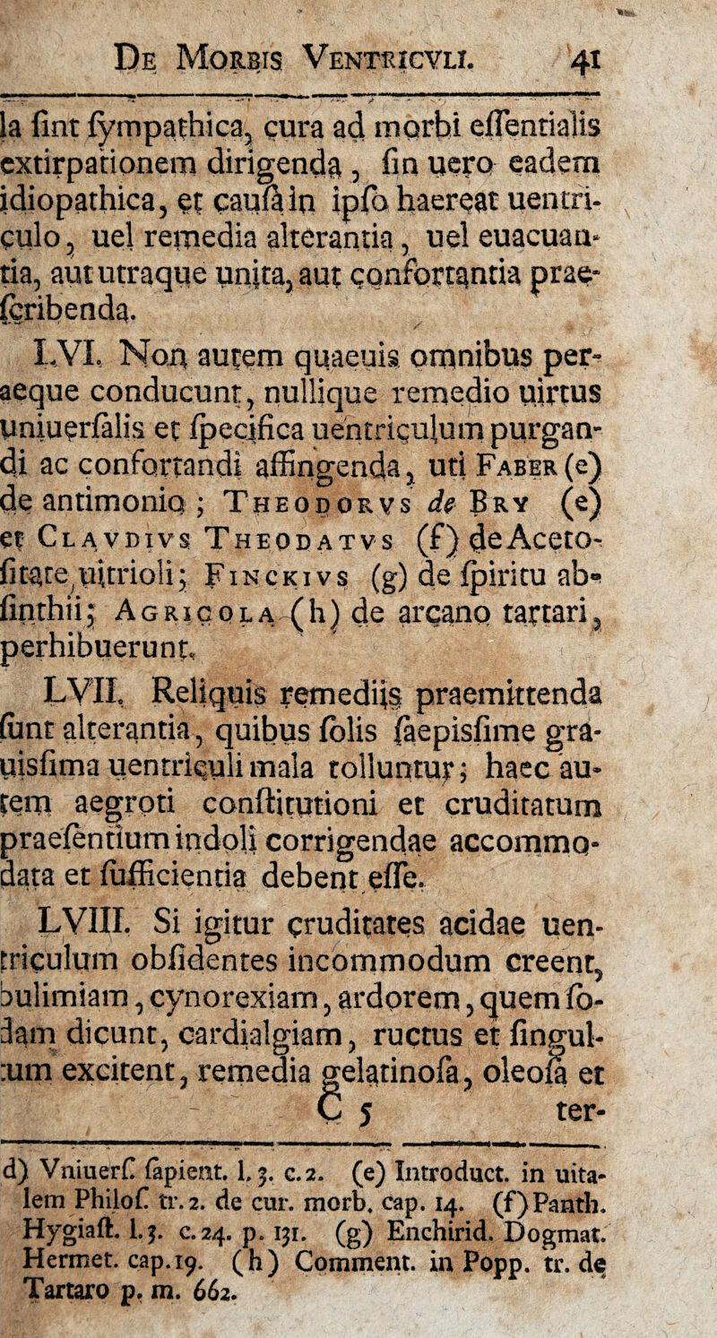 la fint fympathica, cura ad morbi efTentialis extirpationem dirigenda , fin uero eadem idiopathica, et caufain ipfo haereat uentri- culo, uel remedia alterantia, uel euacuan* tia, aut utraque unita, aut confortantia prae- fcribenda. LVI. Non autem quaeuis omnibus per¬ aeque conducunt, nullique remedio uirtus uniuerialis et ipecifica uentriqulum purgan¬ di ac confortandi affingenda, uti Faber (e) de antimonio ; Theodorvs ^ Bry (e) et Clavdivs Theodatvs (f)deAcetOr ficate^oitriolij Finckivs (g) de fpiritu ab* finthiij Agricola (h) de arcano taftari, perhibuerunt, i i1 LVII, Reliquis remediis praemittenda ffint alterantia, quibus folis (aepisfime gra- uisfima uentrieulimala tolluntur; haec au¬ tem aegroti conftitutioni et cruditatum praefentium indpli corrigendae accommo¬ data et ffifficientia debent efle. LVIIL Si igitur cruditates acidae uen- triculum oblidentes incommodum creent, bulimiam, cynorexiam, ardorem, quem lo- dam dicunt, cardialgiam, ructus et fingul- :um excitent, remedia gelatinofa, oleoia et - C 5 ter- d) Vniueril (apient. 1.5. c.2. (e) Introduct. in uita- lem PhiloC tr.2. de cur. morb, cap. 14. (f) Pantli. Hygiaft. l.j. c. 24. p. 131. (g) Enchirid. Dogmat. Hermet. cap. 19. (h) Comment.inPopp. tr.de Tartaro p, in. 662.