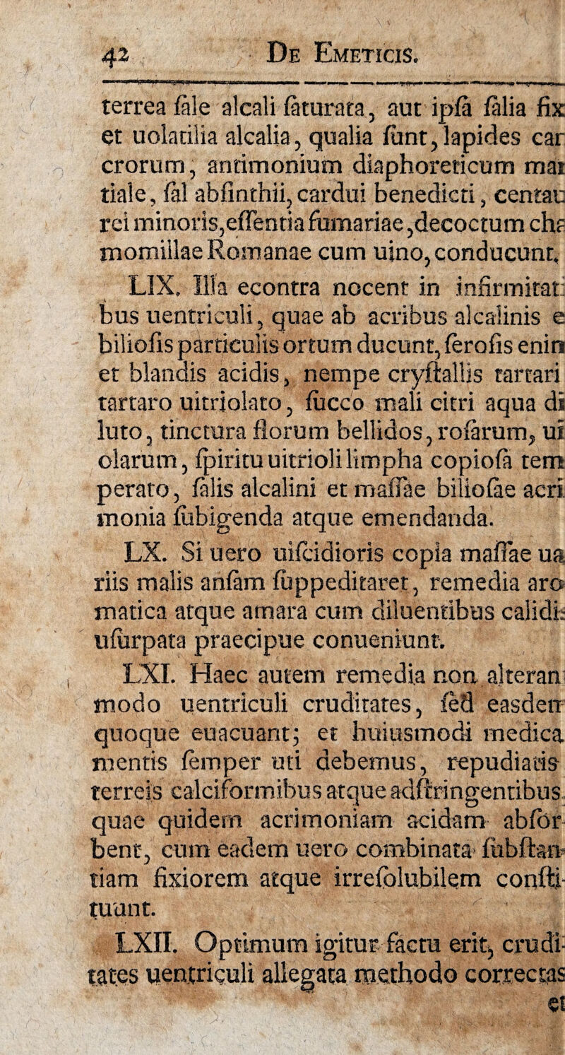 «=? terrea fale alcali fiturata, aut ipfi filia fix et uolatiiia alcalia, qualia funt, lapides car erorum, anrimonium diaphoreticum mai tiale, fil abfinthii, cardui benedicti, centau rei minoris,effentiafurnariae,decoctum chf momillae Romanae cum uino, conducunt, LIX. Illa econtra nocent in infirmitati bus uentriculi, quae ab acribus alcaiinis e biliolis particulis ortum ducunt, ferofis enin et blandis acidis, nempe cryftallis rartari tartaro uitriolato, fucco mali citri aqua di luto, tinctura florum bellidos, rofirum, ui olarum, fpiritu uitrioli limpha copiofi tem perato, filis alcalini et maflae biliofie acri, monia fubigenda atque emendanda. LX. Si uero uifeidioris copia maffae ua riis malis anfim fuppeditaret, remedia aro matica atque amara cum diluentibus calidfc ufurpata praecipue conueniunt. LXI. Haec autem remedia non alteran modo uentriculi cruditates, feti easdem quoque euacuant; et huiusmodi medica mentis femper uti debemus, repudiatis terreis calciformibus atque adftringentibus quae quidem acrimoniam acidam abfor bent, cum eadem uero combinata* fubftam tiam fixiorem atque irrefolubilem coqftj- tuunt. LXII. Optimum igitur factu erit, crudi¬ tates uentriculi allegata methodo correctas et