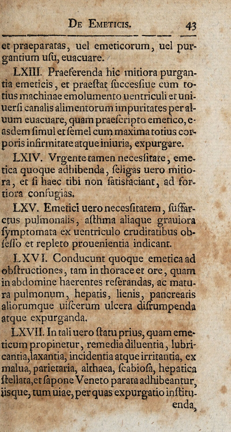 et praeparatas, uel emeticorum, uel pur¬ gantium ufu, euacuare. LXIII. Praeferenda hic mitiora purgan¬ tia emeticis, et praeftat fuccesfiue cum to¬ tius machinae emolumento uentriculi et uni- uerfi canalis alimentorum impuritates peral- uum euacuare, quam praeicripto emetico, e- asdemfimuletfemel cum maxima totius cor- p oris infirmitate atque iniuria, expurgare. LXIV. Vrgente tamen necesfitate, eme- tica quoque adhibenda, feligas uero mitio¬ ra , et fi haec tibi non iatisfaeiant, ad for¬ tiora confugias, LXV. Emetici uero necesfitatem, fiifiar- ctus pulmonalis, afthma aliaque grauiora {ymptomata ex uentriculo cruditatibus ob- feflo et repleto prouenientia indicant. LXVI. Conducunt quoque emetica ad ©bftructiones, tam in thorace et ore, quam in abdomine haerentes referandas, ac matu¬ ra pulmonum, hepatis, lienis, pancreatis aliorumque uifcerum ulcera difirumpenda atque expurganda, LXVII. In tali uero ftatu prius, quam eme¬ ticum propinetur, remedia diluentia, lubri¬ cantia,laxantia, incidentia atque irritantia, ex malua, parietaria, althaea, fcabiofa, hepatica ftellata,et lapone Veneto parata adhibeantur^ jisque, tum uiae, per quas expurgatio inffitu-