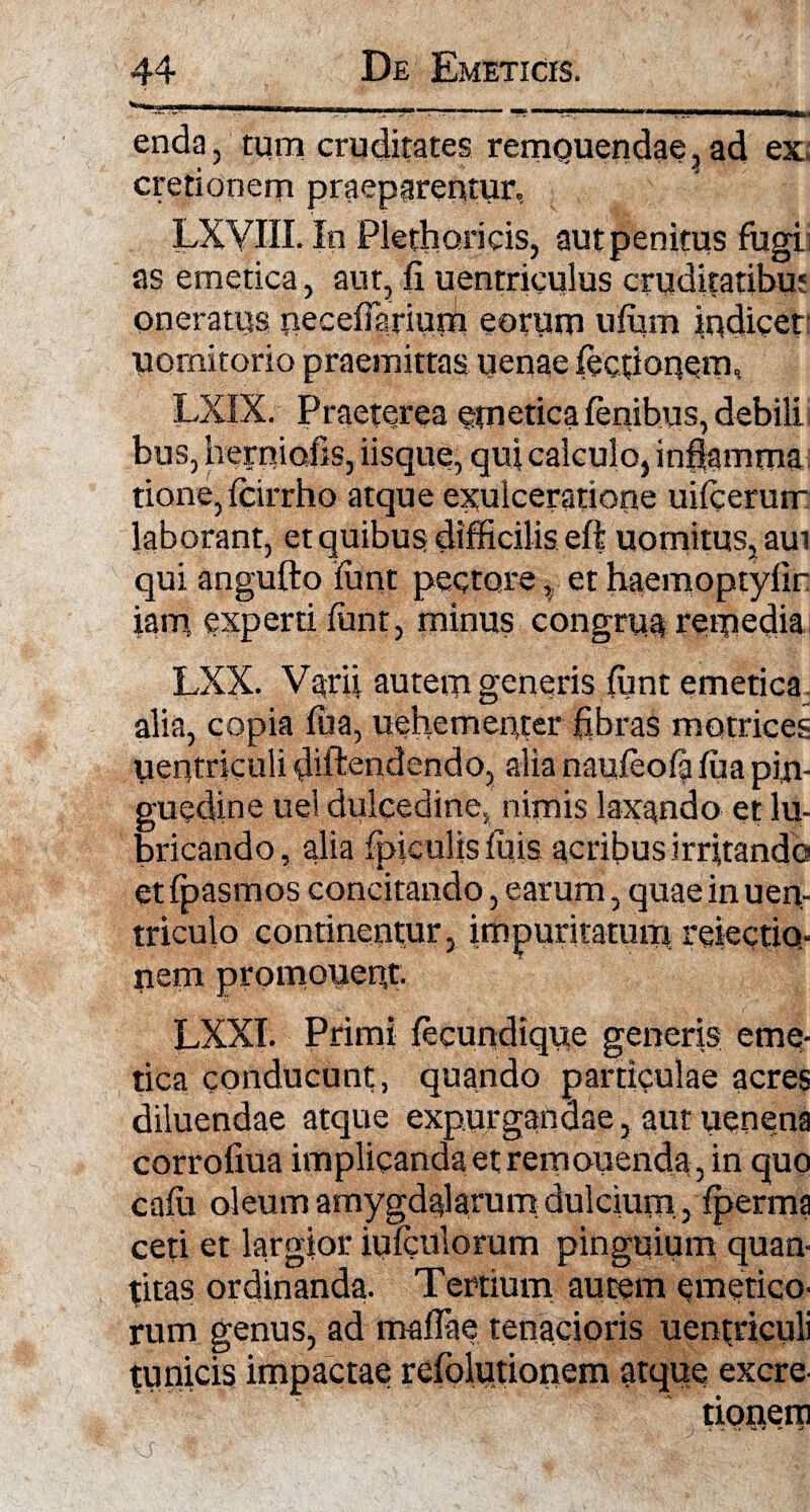 enda, tum cruditates remouendae, ad ex cretionem praeparentur, LXYIII. In Plethoricis, aut penitus fugi as emetica, aut, fi uentriculus cruditatibm oneratus necefiarium eorum ufiim indicet uornitorio praemittas uenae fecfionern, LXIX. Praeterea emetica fenibus, debili bus, hemiofis, iisque, qui ca!culo} inflamma tione, fcirrho atque exulceratione uifcerurr laborant, et quibus difficilis eft uomitus,aut qui angufto iunt pectore, et haemoptyfir iam experti funt, minus congrua remedia LXX. Varii autem generis funt emetica alia, copia fiia, uehementer fibras motrices uentriculi fiiftendendo, alia naufeofa fua pin¬ guedine uel dulcedine, nimis laxando et lu¬ bricando , alia fpiculis filis acribus irritando et fpasmos concitando, earum, quae in uen- triculo continentur, impuritatum refectio¬ nem promonent. LXXI. Primi fecundique generis eme¬ tica conducunt, quando particulae acres diluendae atque expurgandae, aut uenena corrofiua implicanda et remonenda, in quo cafii oleum amygdalarum dulcium, fperma ceti et largior iufcnlorum pinguium quan- titas ordinanda. Tertium autem emetico¬ rum genus, ad mafTae tenacioris uentriculi tunicis impactae refblutionem atque excre- tionem f