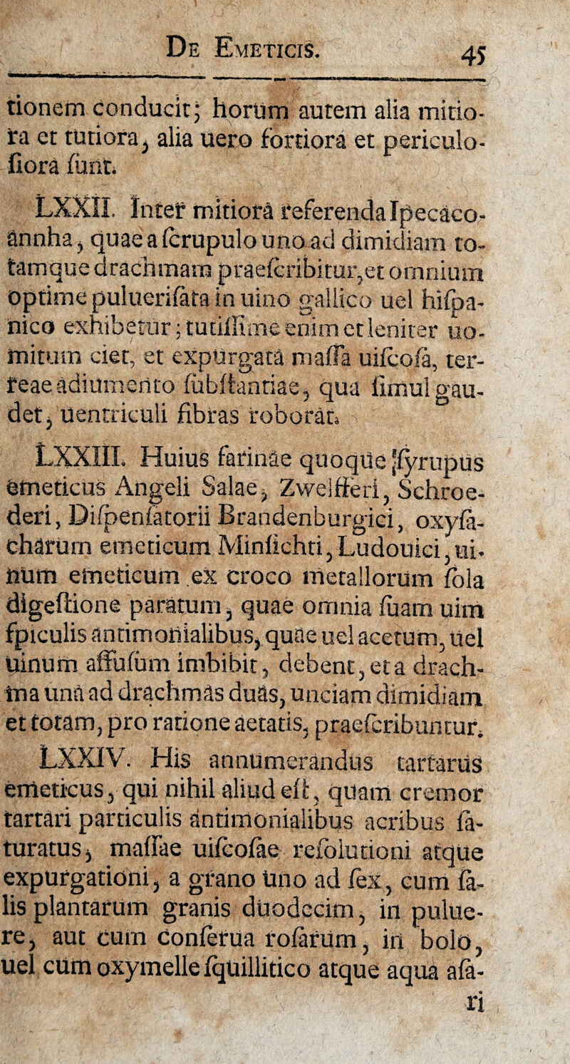 tionem conducit; hortim autem alia mitio- ira et tutiora , alia uero fortiora et periculo- fiora fiant LXXII. Intef mitiora referenda Ipecaco- annha, quaealcrupulounoad dimidiam to- tamque drachmam praefcribituqet omnium optime puluerifata in uino gallico uel hifpa- nico exhibetur jtudffime enim et leniter uo- mitum ciet, et expurgata maffa uifcofa, ter- feae adiumerito fubftanriae, qua fimui gau¬ det , uentrieuli fibras roborat LXXIIL Huius farinae quoque [fyrupus emeticus Angeli Salae, Zwelfferi, Schroe- deri, Difpenfatorii Brandenburgiei, oxyfa- charum emeticum Minlichti, Ludouici,ui- num emeticum ex croco metallorum fbla digeftione paratum , quae omnia luam uim fpiculis antimonialibus, quae uel acetum, uel uinum affufum imbibit, debent, et a drach¬ ma una ad drachmas duas, unciam dimidiam et totam, pro ratione aetatis, praefcribunmr, LXXIV. His annume raudus tartariiS emeticus, qui nihil aliud eli, quam cremor tartari particulis antimonialibus acribus ia- turatus, malfae uifeofae refoiurioni atque expurgationi, a grano lino ad fex, cum fa¬ lis plantarum granis duodecim, in pulue- re, aut cum Conferua rofariim, iri bolo, uel cumoxymellefquillitico atque aqua afa- ri