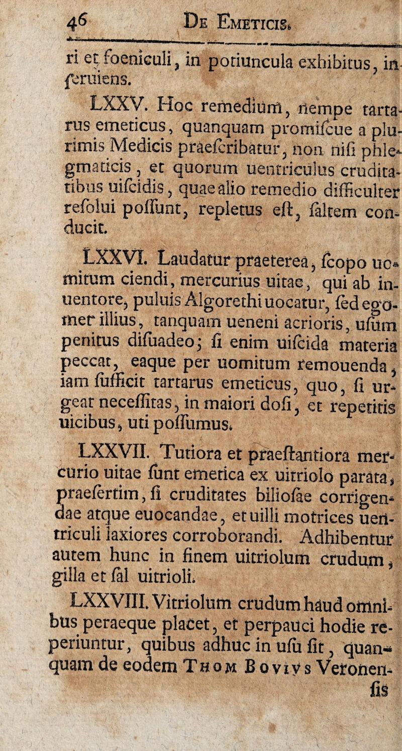 -81 —. — — i».. ** ■■  \ 'ifii. ri et;foeniculi, in potiuncula exhibitus, in- feruiens. LXXV. Hoc remedium, nempe tarta- rus emeticus, quanquam promiicue a plu¬ rimis Medicis praefcribatur, non nili phle¬ gmaticis , et quorum uentriculus crudita¬ tibus uifcidis, quae alio remedio difficulter refolui poffunt, repletus eft, faltem con¬ ducit. LXXVI. Laudatur praeterea, fcopo uc- mitum ciendi, mercurius uitae, qui ab in- uentore, puluis Algorethi uocatur, fedego- mer illius, tanquam ueneni acrioris, ufom penitus difuadeo; fi enim uiicida materia peccaty eaque per uomitiim reinouenda ^ iam (ufficit tartarus emeticus, quo, fi ur¬ geat neceffitas, in maiori dofi, et repetitis uicibus, uti poffumuSi LXXVII. Tutiora et praeftantiora mer¬ curio uitae funt emetica ex uitriolo parata, praelerfim, fi cruditates biliofae corrigen¬ dae atque euocandae, etuilli motrices ueri- triculi laxiores corroborandi. Adhibentur autem hunc in finem uitriolum crudum , gilla et fal uitriolL LXXVIII. Vitriolum crudum hdud omni¬ bus peraeque placet, et perpauci hodie re- periuntur, quibus adhuc in ufu fit, quan¬ quam de eodem Thom Bovivs Vetoiien- fi§