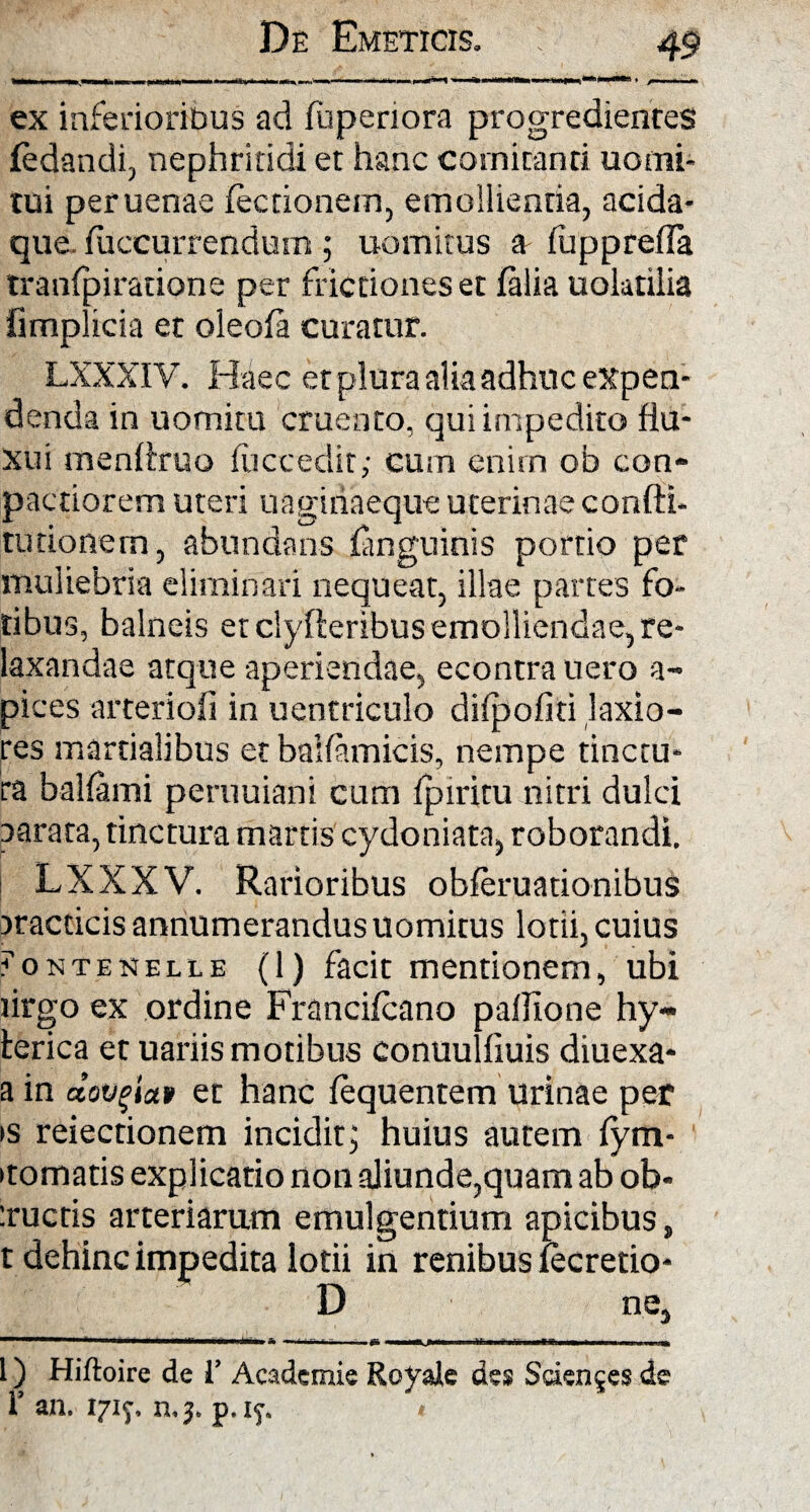 * * /•— ex inferioribus ad fuperiora progredientes fedandi, nephritidi et hanc comitanti uomi- tui peruenae lectionem, emollientia, acida¬ que. fuccurrendum; uomitus a fupprefla tranfpiratione per frictiones et falia uolatilia fimplicia et oleofa curatur. LXXXIV. Haec et plura alia adhuc expen¬ denda in uomitu cruento, qui impedito flu¬ xui menltruo fuccedit; cum enim ob con- pactiorem uteri uagiriaeque uterinae confti- tu donem, abundans ianguinis portio per muliebria eliminari nequeat, illae partes fo¬ tibus, balneis et clyfteribus emolliendae, re¬ laxandae atque aperiendae, econtra uero a- pices arteriofi in uentriculo difpofiti laxio¬ res martialibus et baifamicis, nempe tinctu¬ ra ballami peruuiani cum fpiritu nitri dulci aarata, tinctura martis cydoniata, roborandi. LXXXV. Rarioribus obferuationibus jracticis annumerandus uomitus lotii, cuius ?ontenelle (1) facit mentionem, ubi lirgo ex ordine Francifcano pallione hy- lerica et uariis motibus conuulfiuis diuexa- a in dov^iat et hanc lequentem urinae per >s reiectionem incidit; huius autem fym- itomatis explicatio non aliunde,quam ab ob- :rucris arteriarum emulgentium apicibus} t dehinc impedita lotii in renibus fecretio- D ne. I) Hiftoire de V Academie Royale des Sciences de r an. 1717. n.;. p.if. 1