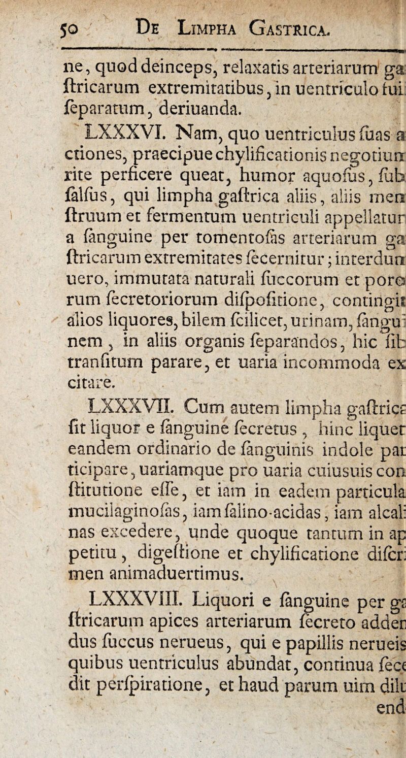 ne, quod deinceps, relaxatis arteriarum ga ftricarum extremitatibus, in uentriculo tui feparatum, deriuanda. LXXXVI. Nam, quo uentriculus (uas a edones, praecipue chylificationis negotiurr rite perficere queat, humor aquofus, lub falfus, qui limpha gaftrica aliis, aliis men ftruum et fermentum uentriculi appellatur a (anguine per tomentofas arteriarum ga ftricarum extremitates (ecernitur; interdun uero, immutata naturali (uccorum et pore rum (ecretoriorum diipofitione, contingit alios liquores, bilem (cilicet, urinam, (angui nem , in aliis organis (eparandos, hic fifc tranfitum parare, et uaria incommoda ex citare. LXXXVII. Cum autem limpha gaftrica fit liquor e (anguine (ecretus , hinc liquer eandem ordinario de (anguinis indole par dcipare, uariamque pro uaria cuiusuis con ftitutione effe, et iam in eadem particula muciiaginofas, iamialino-acidas, iam alcal: nas excedere, unde quoque tantum in ap petitu, digeftione et chylificatione difer; men animaduertimus. LXXXVIII. Liquori e (anguine per gs ftricarum apices arteriarum fecreto adden dus fuccus nerueus, qui e papillis nerueis quibus uentriculus abundat, continua fece dit perfpiratione, et haud parum uirn dik end