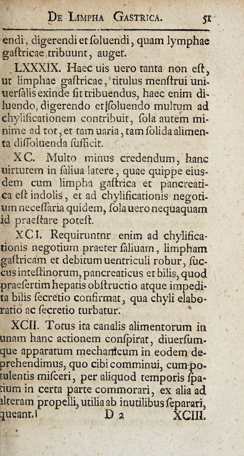 ' — - -- - — - ~ 1 1 - - endi, digerendi et foluendi, quam lymphae gaftricae tribuunt, auget. LXXXIX. Haec uis uero tanta non eft, ut limphae gaftricae,' titulus menftrui uni- uerfalis exinde fit tribuendus, haec enim di¬ luendo, digerendo etjfoluendo multum ad chylificationem contribuit, lola autem mi¬ nime ad tot,et tam uaria, tamlolidaalimen¬ ta difibluenda fufficit. ^. XC. Multo minus credendum, hanc uirtutem in faliua latere, quae quippe eius¬ dem cum limpha gaftrica et pancreati¬ ca eft indolis, et ad chylificationis negoti¬ um neceflaria quidem, folauero nequaquam id praeftare poteft. XCI. Requiruntnr enim ad chylifica¬ tionis negotium praeter faliuam, limpham gaftricam et debitumuentriculi robur, fuc- cus inteftinorum, pancreaticus et bilis, quod praefertim hepatis obftructio atque impedi¬ ta bilis fecretio confirmat, qua chyli elabo¬ ratio ac fecretio turbatur. XCII. Totus ita canalis alimentorum in unam hanc actionem confpirat, diuerfum- que apparatum mechanicum in eodem de¬ prehendimus, quo cibi comminui, cum jpo* tulentis mifceri, per aliquod temporis fpa- rium in certa parte commorari, ex alia ad ilteram propelli, utilia ab inutilibus feparari, queant. I D a XCIIL