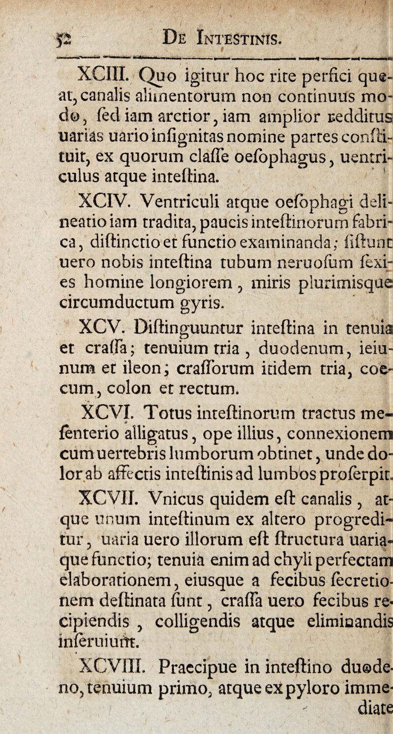 .* * 11 1 ..’■ »1 ■! « i ... » ■■ I .. | m . . II .'.n XCIII. Quo igitur hoc rite perfici que¬ at, canalis alimentorum non continuus mo¬ do, fed iam arctior, iam amplior redditus uarias uarioinfignitas nomine partes confti- tuit, ex quorum clade oefophagus, uentri- culus atque inteftina. XCIV. Ventriculi atque oefophagi deli¬ neatio iam tradita, paucis inte(linorum fabri¬ ca, diftinctio et functio examinanda; fidunt uero nobis inteftina tubum neruofam fexi- es homine longiorem , miris plurimisque circumductum gyris. XCV. Diftinguuntur inteftina in tenuia et crafta; tenuium tria , duodenum, ieiu- num et ileon; crafforum itidem tria, coc¬ cum, colon et rectum. XCVI. Totus inteftinorum tractus me- fenterio alligatus, ope illius, connexionem cumuertebris lumborum obtinet, unde do¬ lor ab affectis inteftinisad lumbos proferpit. XCVII. Vnicus quidem eft canalis , at¬ que unum inteftinum ex altero progredi¬ tur , uaria uero illorum eft ftructura uaria- que functio; tenuia enim ad chyli perfectam elaborationem, eiusque a fecibus (ecretio- nem deftinata funt, craffa uero fecibus re¬ cipiendis , colligendis atque eliminandis inferuiurtt. XCVIII. Praecipue in inteftino duode¬ no, tenuium primo, atque ex pyloro imme¬ diate