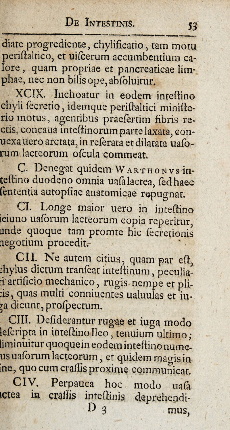 m diate progrediente, chylificatio, tam motu periflaltico, et uifcerum accumbentium ca¬ lore , quam propriae et pancreaticae lim¬ phae, nec non bilis ope, abfoluitur. XCIX. Inchoatur in eodem inteflino chyli fecretio, idemque periftaltici minifte- rio motus, agentibus praefertim fibris re¬ ctis, concaua inteflinorum parte laxata, con- uexa uero arctata, in referata et dilatata uafo- rum lacteorum ofcula commeat. C- Denegat quidem Warthonvs in- teftino duodeno omnia uafa lactea, fedhaec lententia autopfiae anatomicae repugnat. CI. Longe maior uero in inteflino ieiuno uaforum lacteorum copia reperitur, unde quoque tam promte hic fecretionis negotium procedit. CII. Ne autem citius, quam par efl, dnylus dictum tranfeat inteflinum, peculia- •i artificio mechanico, rugis nempe et pii¬ us , quas multi conniuentes ualuulas et iu- ra dicunt, profpectum. CIII. Defiderantur rugae et iuga modo lefcripta in inteflino Ileo, tenuium ultimo; liminuitur quoquein eodem inteflino nurae- us uaforum lacteorum, er quidem magis in ine, quo cum cralfis proxime communicat. Ciy. Perpauca hoc modo uafa ictea ia cralfis inteflinis deprehendi-