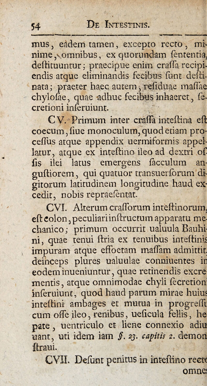 I IMI ■—nwmiiXtWfn» ■■» m)iw ■«» KI Hij- w» ■■■ Win mm wirn-nr^ mus, eadem tamen, excepto recto , mi¬ nime ,v omnibus, ex quorundam femen ti-a, deftituuntur: praecipue enim craffa recipi¬ endis atque eliminandis fecibus (unt defti- nata; praeter haec autem, refiduae rnafiae chylofae, quae -adhuc fecibus inhaeret, fe- cretioni inferuiunt. CV. Primum inter craffa intefti na eft coecum, fiue monoculum, quod etiam pro- ceffus atque appendix uermiformis appel¬ latur, atque ex inteftino ileo ad dextri o£ fis ilei latus emergens facculum an- guftiorem, qui quatuor transuerforum di¬ gitorum latitudinem longitudine haud ex¬ cedit, nobis repraeientat. CVI. Alterum crafforum inteftinorum, eft colon, peculiari inftructum apparatu me¬ chanico ; primum occurrit ualuula Bauhi- ni, quae tenui ftria ex tenuibus inteftinis impuram atque effoetam maffam admittit, deinceps plures ualuulae conniuentes in eodem inueniuntur, quae retinendis excre mentis, atque omnimodae chyli fecretion: inferuiunt, quod haud parum mirae huius inteftini ambages et mutua in progredi cum offe ileo, renibus, ueficula fellis, he pate, uentriculo et liene connexio adiu uant, uti idem iam jh 23. captis 2. demori ftraui. CVII. Defunt penitus in inteftino reett omne;