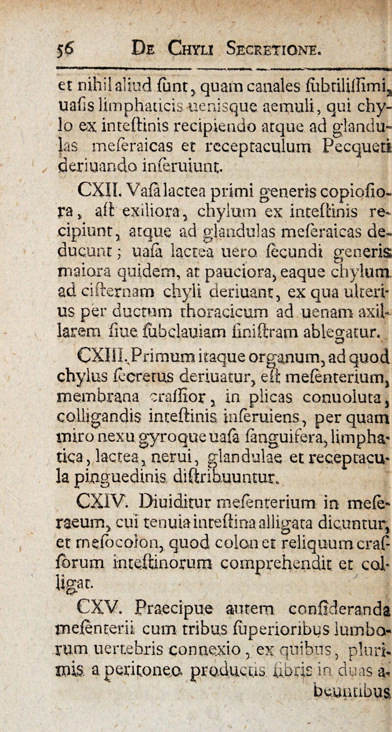 et nihil aliud funt, quam canales futmlillimi, ualis limphaticis uenisque aemuli, qui chy¬ lo ex inteliinis recipiendo arque ad glandu¬ las meferaicas et receptaculum Pecqueti deriuando inferuiunt. CXIL Vala lactea primi generis copiofio- ra> ali exiliora, chylum ex inteliinis re¬ cipiunt, atque ad glandulas meferaicas de¬ ducunt ; uala lactea uero fecundi generis maiora quidem, at pauciora, eaque chylum adcifternam chyli deriuanc, ex qua ulteri¬ us per ductum thoracicum ad uenam axil¬ larem fme lubclauiam liniferam ablegatur. K-f CXIIL Primum itaque organum, ad quod chylus fecrerus deriuatur, e ii mefenterium, membrana craffior, in plicas conuoiuta, colligandis inteliinis inferuiens, per quam miro nexu gyroque uala fenguifera, limpha- tica, lactea, nerui, glandulae et receptacu¬ la pinguedinis diftrihuuntur. CXIV. Diuiditur mefenterium in mefe- raeum, cui tenuia inreftina alligata dicuntur, et melocolon, quod colon et reliquumcraf- forum inteftinorum comprehendit et col- Ugac. CXV. Praecipue autem confideranda mefenterii cum tribus luperioribiis lumbo¬ rum uenebris connexio, ex quibus, pluri- mis a peritoneo, productis febris in duas a- beunnbus.