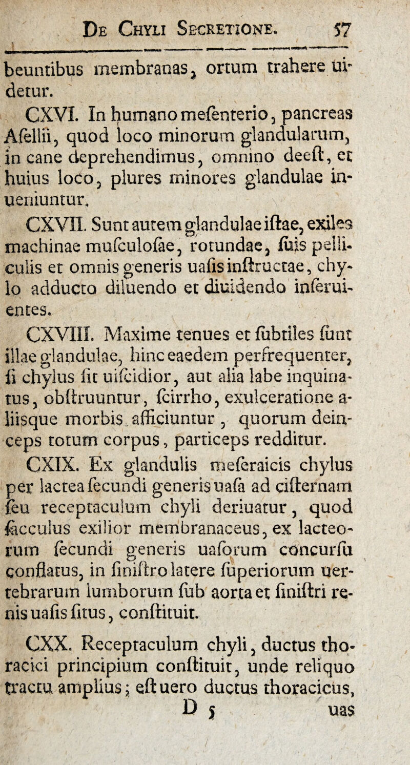beuntibus membranas, ortum trahere ui- detur. CXVI. In humano mefenterio, pancreas Afellii, quod loco minorum glandularum, in cane deprehendimus, omnino deeft, et huius loco, plures minores glandulae in- ueniuntur. cxvn. Sunt autem glandulae iftae, exiles machinae mufculofae, rotundae, fuis pelli¬ culis et omnis generis uafis inftructae, chy- 10 adducto diluendo et diuidendo inferui- * 4 entes. CXVIII. Maxime tenues et fubtiles ffint illae glandulae, hinc eaedem perfrequenter, 11 chylus lit uifcidior, aut alia labe inquina¬ tus, obitruuntur, fcirrho, exulceratione a- liisque morbis^ afficiuntur , quorum dein¬ ceps totum corpus, particeps redditur. CXIX. Ex glandulis meleraicis chylus per lactea fecundi generis uafa ad cifternam leu receptaculum chyli deriuatur, quod facculus exilior membranaceus, ex lacteo- rum fecundi generis uaforum concurffi conflatus, in finiftro latere fuperiorum uer- tebrarum lumborum fub aorta et finiftri re¬ nis uafis fitus, conftituit. CXX. Receptaculum chyli, ductus tho¬ racici principium conftituit, unde reliquo tractu amplius; eftuero ductus thoracicus, D j uas