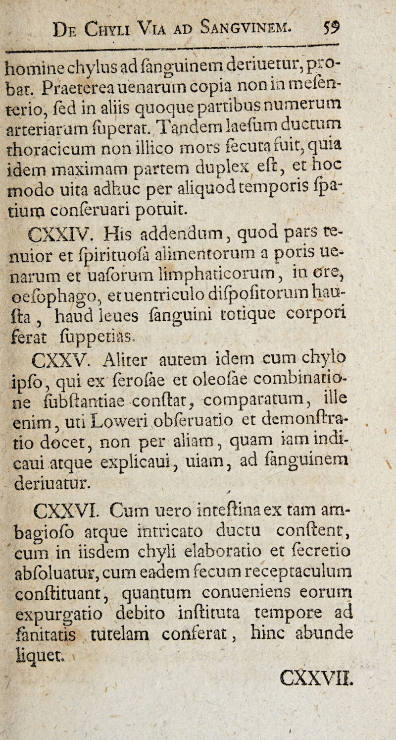 ■ulli n\iwnmm*m\ »m\ 1 ******** homine chylus ad fanguinem denuetur, pro¬ bat. Praeterea uenarum copia non in mefen- tcrio, fed in aliis quoque partibus numerum arteriarum fuper at. Tandem laefiim ductum, thoracicum nonillico mors iecuta fuit, quia idem maximam partem duplex eft, et hoc modo uita adhuc per aliquod temporis fpa- tium conferuari potuit. CXXIV. Piis addendum, quod pars te- nuior et fpirituofa alimentorum a poris ue¬ narum et ualorum limphaticorum, in ore, oefophago, etuentriculo difpofitorum hau- fta , haud leues (anguini totique corpori ferat fiippetias. CXXV. Aliter autem idem cum chylo ipfo, qui ex ferofae et oleofae combinatio- ne fubftantiae conflat, comparatum, ille enim, uti Loweri obferuatio et demonftra- tio docet, non per aliam, quam iamindi- caui atque explicaui, uiarn, ad fanguinem deriuatur. CXXVI. Cum nero inceftinaex tam ara- bagiofo atque intricato ductu conftenr, eum in iisdem chyli elaboratio et fecretio abfoluatur, cum eadem fecum receptaculum conftituant, quantum conueniens eorum expurgatio debito inftituta tempore ad fanitatis tutelam conferat, hinc abunde liquet. CXXVIL I