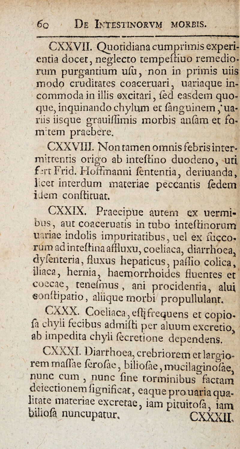 CXXV1I. Quotidiana cumprimis experi¬ entia docet, neglecto tempeitiuo remedio¬ rum purgantium ulii, non in primis uiis modo cruditates coaceruari, uariaque in¬ commoda in illis ©xcitari, fed easdem quo¬ que, inquinando chylum et languinem ,'ua- nis iisque gr-auillimis morbis aulam et fa- m tein praebere. CXXVIII. Non tamen omnis febris inter¬ mittentis origo ab inteftino duodeno, uti f *rt PricL HofFmanni lententia, deriuanda, licet interdum materiae peccantis fedem idem conftituat. CXXIX. Praecipue autem ex uermi- bus, aut coaceruatis intubo inteftinorum uariae indolis impuritatibus, uel ex fucco- rum ad intelhna affhixu, coeliaca, diarrhoea, dyfenteria, fluxus hepaticus, pallio colica, iliaca, hernia, haemorrhoides fluentes et coecae, teneimus , ani procidentia, alui eonliipatio, aliique morbi propullulanr. CXXX. Coeliaca, eft| frequens et copio- fa chyli fecibus admifti per aluum excretio, ab impedita chyli fecretione dependens. CXXXI. Diarrhoea, crebriorem etlaroio- lem rnafliie lerolae, biliolae, muciiaginolae nunc cum , nunc fine torminibus factam dciectionem fignificat, eaque pro uaria qua- litate materiae excretae, iam pituitofa iam kliofa nuncupatur, CXXXil.