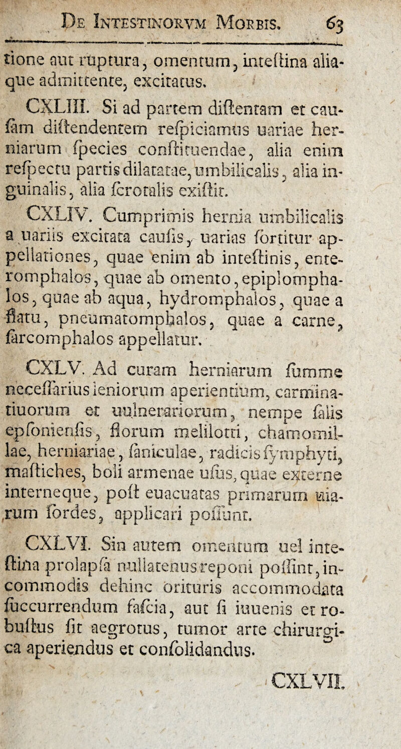 * *' *. tione aut ruptura, omentum, inteflina alia¬ que admittente, excitatus. CXL1IL Si ad partem diftentam et cau- fam divendentem refpiciamns uariae her¬ niarum (pedes confli tuendae, alia enim refpectu partis dilatatae, umbilicalis, alia in¬ guinalis , alia (crotalis exiftit. CXLIV. Cumprimis hernia umbilicalis a uariis excitata caulis, uarias fortitur ap¬ pellationes, quae enim ab inteftinis, ente- romphalos, quae ab omento, epiplompha- los, quae ab aqua, hydromphalos, quae a flatu, pneumatomphalos, quae a carne, (arcomphalos appellatur. CXLV Ad curam herniarum (umme neceffariusleniorum aperiendum, carmina- tiuorum er uu.lnerariorum, nempe (alis epfonienfis, florum melilotti, chamomil¬ lae, herniariae, (aniculae, radicis(ymphyti, maftiches, boli armenae uius, quae externe interneque, po(t euacuatas primarum uia- ,rum lordes, applicari poffunt. _ CXLVI. Sin autem omentum uel inte- ftina prolapfa nullatenus reponi poffint,in- commodss dehinc orituris accommodata (uccurrendum fafcia, aut fi iuuenis etro- bultus fit aegrotus, tumor arte chirurgi¬ ca aperiendus et confolidandus. °