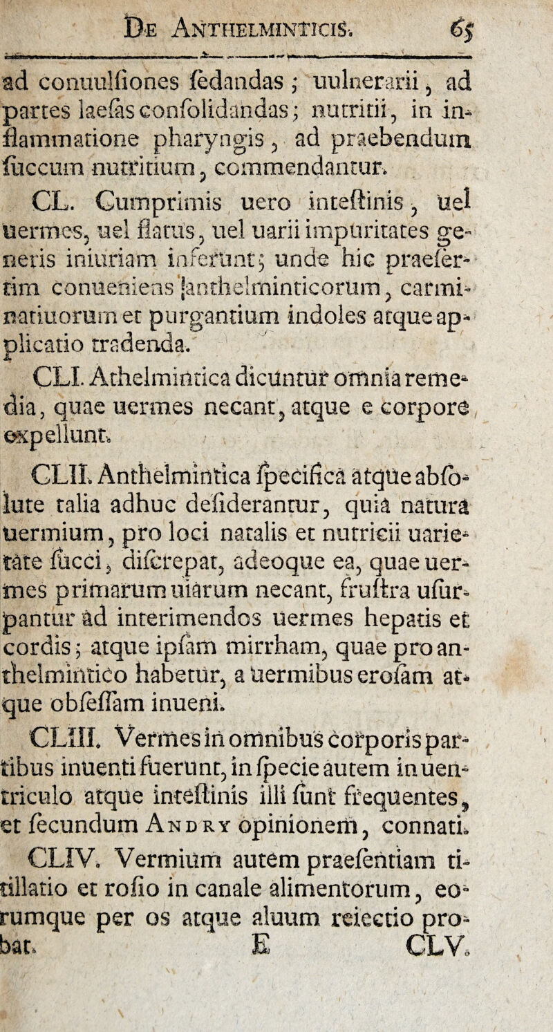 ad conuulfiones fedandas; uulnerarii, ad partes lacias confolidandas; nutritii, ia ia- liamiaatione pharyngis, ad praebendum fuccum nutritium, commendantur» CL. Cumprimis uero inteftinis, uel uermes, uel flatus, uel uarii impuritates ge¬ neris iniuriaim inferunt5 unde hic praeier¬ am conUeniens Janthelminticorum, carrni- natiuorum et purgantium indoles atque ap- olicatio tradenda. JL CLI. Atheimintica dicuntur omnia reme- dia, quae uermes necant, atque e corpore expellunt, CLII» Anthelmintica ipetifica atqtie abfb- lute talia adhuc defiderantur, quia natura uermium, pro loci natalis et nutricii uarie- tate flacci, diierepat, adeoque ea, quae uer- tnes primarum Iliarum necant, fruftra ufiir- pantur ad interimendos uermes hepatis et cordis; atque ipfltm mirrham, quae pro an- thelmintico habetur, a Uermibus eroiam at¬ que ob (effla m inueni. CLIU. Vermes in omnibus corporis par¬ tibus inuenti fuerunt, in fpecie autem inuen- triculo atque inteftinis illi funt frequentes, et fecundum Andry opinionem, connati» CLIV. Vermium autem praefentiam ti¬ tillatio et rofio in canale alimentorum, eo- rumque per os atque aluum reiectio pro¬ bat, E CLV.