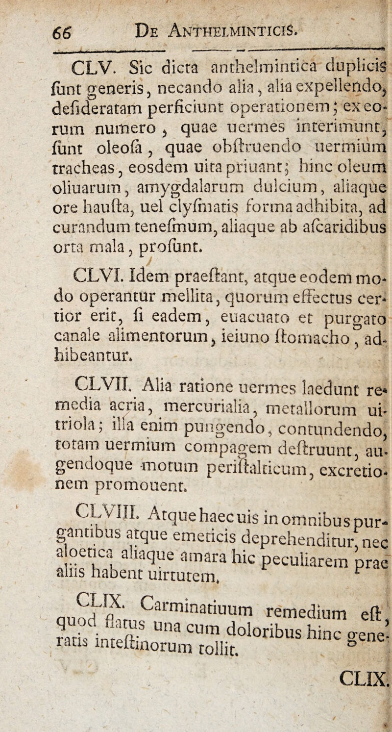 CLV. Sic dicta anthelmintica duplicis fiint generis, necando alia, alia expellendo, defideratam perficiunt operationem; exeo* rum numero , quae uermes interimunt, fiint oleoia, quae ohftruendo uermium tracheas, eosdem uita ptiuant; hinc oleum oliuarum, amygdalarum dulcium, aliaque ore haufta, uel clyfinatis forma adhibita, ad curandum tenefinum, aliaque ab a (caridibus orta mala, profunt. CLVI. Idem praeftant, atque eodem mo* do operantur mellita, quorum effectus cer* tior erit, fi eadem, euacuato et purgato canale alimentorum, ieiuno ftomacho, ad¬ hibeantur. CLVII. Alia ratione uermes laedunt re* media acria, mercurialia, metallorum ui- tnola; iba enim pungendo, contundendo, totam uermium compagem deftruunt, au- gendoque motum periftalricum, excretio* nem promouent. CLV III. Atque haec uis in omnibus pu gantibus atque emeticis deprehenditur, n< a oetica ahaque amara hic peculiarem pr: alus habent uirtutem. r nilSJpX; Carminatiuum remedium eft una cum doloribus hin ratu mteitinorum tollit. c gene' CLIX.