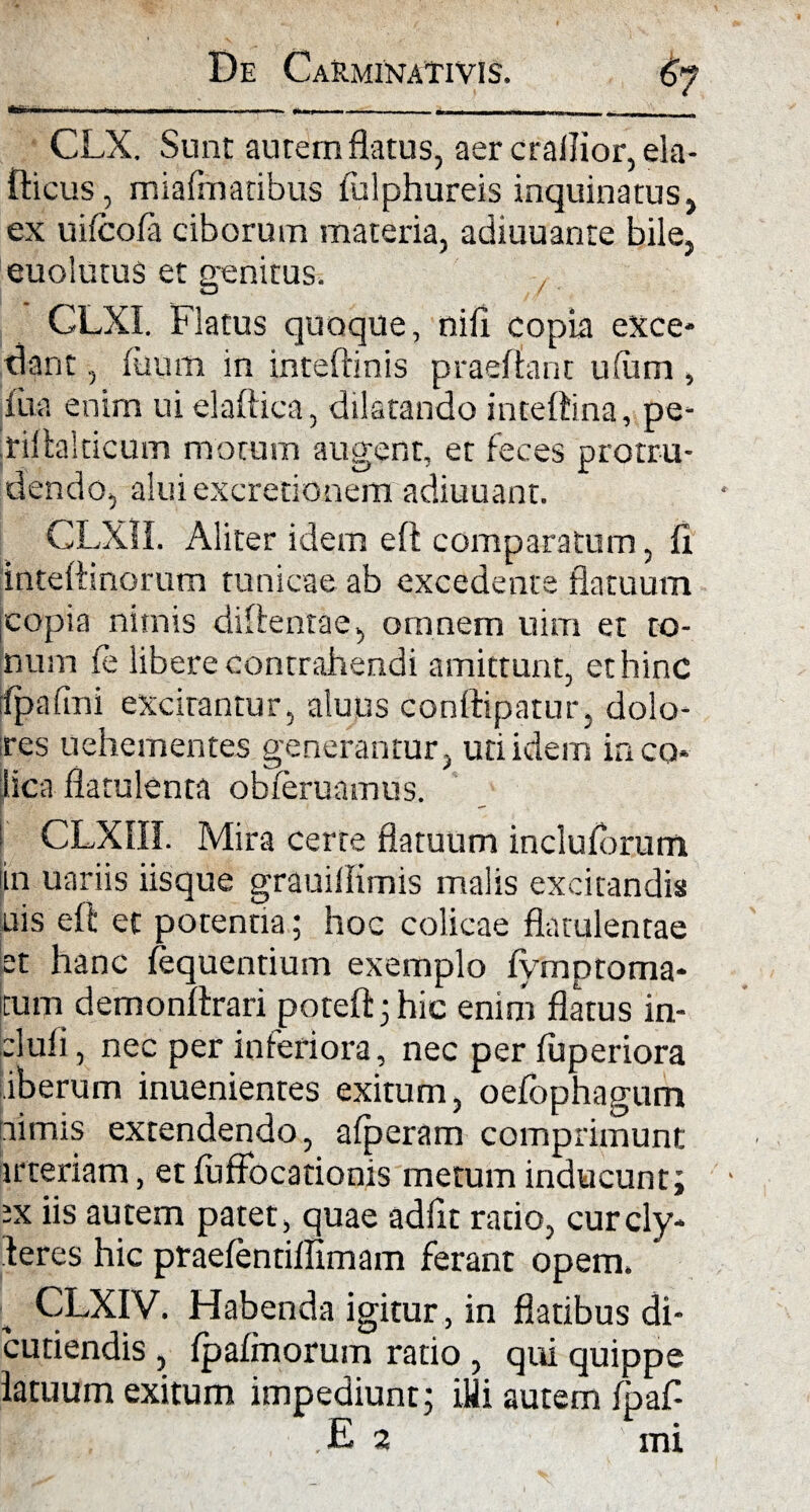 CLX. Sunt aurem flatus, aer crallior, ela- fticus, miafmatibus fulphureis inquinatus, ex uilcofa ciborum materia, adiuuante bile, euolutus et genitus. CLXI. Flatus quoque, nili copia exce* dant, fuum in inteftinis praeflant ufum > fua enim ui elaftica, dilatando inteftina, pe* .riftalticum motum augent, er feces protru¬ dendo, alui excredonem adiuuant. CLXH. Aliter idem eft comparatum, fl inteftinorum tunicae ab excedente flatuum jcopia nimis diftentae, omnem uim et to¬ num fe libere contrahendi amittunt, et hinc fpaiini excitantur, aluus conftipatur, dolo¬ res uehementes generantur, uti idem in co¬ lica flatulenta obleruamus. i; CLX1II. Mira cerre flatuum inclutorum in uariis iisque grauillimis malis excitandis uis eft et potentia; hoc colicae flatulentae et hanc (equentium exemplo fymptoma- tum demonftrari poteft;hic enim flatus in- -'luli, nec per inferiora, nec per luperiora iberum inuenientes exitum, oefbphagum nimis extendendo, alperam comprimunt irteriam, et luffocationis metum inducunt; ix iis autem patet, quae adiit ratio, curcly- teres hic praefentiflimam ferant opem. CLXIV. Habenda igitur, in flatibus di- cutiendis , Ipalmorum ratio , qui quippe latuum exitum impediunt; illi autem Ipaf- E 2 mi