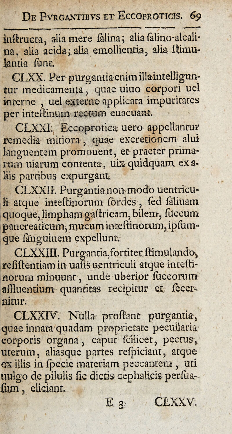 kiftrueta, alia mere felina; alia felino-alcali- na, alia acida ; alia emollientia3 alia f limu¬ la nti a fune. CLXX. Per purgantia enim illaintelligun- tur medicamenta, quae uiuo corpori uel incerne , uel externe applicata impuritates per inteftinum rectum euacuant. CLXXI. Eccoprotica uero appellantur remedia mitiora , quae excretionem alui languentem promouent, et praeter prima- rum uiarum contenta, uix quidquam ex a- Mis partibus expurgant CLXXIK Purgantia non modo uentricu» ii atque hatefttporum fordes , fed feliuam quoque, limpham gaftricam, bilem, fliccum pancreaticum, mucum inteftinorum, ipfum- que fenguinem expellunt CLXXni. Purgantia,fortiter ftimulando, refiftentiam in uans uentriculi atque intelti- norurn minuunt, unde uberior fuccorum affluentium quantitas recipitur ex fccer- nitur. CLXXFVY Nulla' prodant purgantia, quae innata quadam proprietate peculiaria corporis organa, caput iciiicet, pectus , uterum, aliasque partes refpiciant, atque ex illis in fpecie materiam peccantem , uti uulgo de pilulis fle dictis cephalicis perlita' fluxi, eliciant. Es CEXXV.