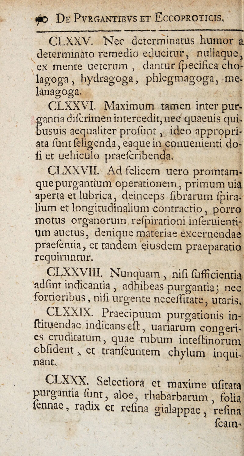 CLXXV. Nec determinatus humor a determinato remedio educitur, nullaque, ex mente ueterum , dantur (pecifica cho- lagoga, hydragoga, phlegmagoga, me- lanagoga. CLXXVI. Maximum tamen inter pur- fantia difcrimen intercedit, nec quaeuis qui. usuis aequaliter profunt, ideo appropri- ata iunt feligenda, eaque in conuementi do- ii et uehiculo praefcribenda. CLXXVII. Ad felicem uero promtam- que purgantium operationem, primum uia aperta et lubrica, deinceps fibrarum (pira- lium et longitudinalium contractio, porro motus organorum refpirationi inferuiend- um auctus, denique materiae excernendae praeiemia, et tandem eiusdem praeparatio requiruntur. CLXXVIII. Nunquam , nifi (afficientia- adfint indicantia, adhibeas purgantia; nec fortioribus, nifi urgente neceffitate, utaris. CLXXIX. Praecipuum purgationis in- ftituendae indicans eft, uariarum congeri¬ es cruditatum, quae tubum inteftinorum obfident x et tranfeuntem chylum inqui¬ nant. , ^ CLXXX. Selectiora et maxime ufitata purgantia (unt, aloe, rhabarbarum folia tennae, radix et refina gialappae 3 refina (cani’