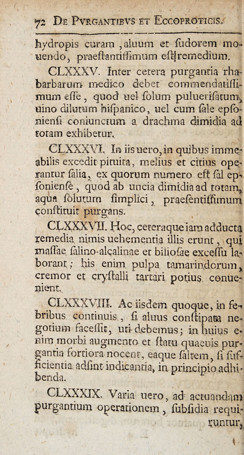 hydropis curam ,aluum et fu dor em mo¬ nendo, praeftantiffimiim e-ftjremedium. CLXXXV. Inter cetera purgantia rha- barbamro medico debet comraendatiffi- mum efle , quod uel folum puluerifatum^ uino dilutum hifpanico, uel cum faie epfb- nienfi coniunctum a drachma dimidia ad totam exhibetur.. CLXXXVL In iis uero, in quibus imme- tbilis excedit pituita , melius et citius ope¬ rantur falia, ex quorum numero eft fal ep-> fbnienfb, quod ab uncia dimidia ad totam, aqua fblutum fimplici, praefentiffimum qonftituit purgans. CLXXXVII. Hoc, ceteraque iam adducta remedia, nimis uehementia illis erunt, qui rnaffae falino-alqalinae et biliofae exceflu la¬ borant ; his enim pulpa tamarindcrum % cremor et cryftalli tartari potius conue-' nient. CLXXXVJ1II. Ac iisdem quoque, in fe-i bribus continuis , fi aluus conftipaBa ne¬ gotium racelfit, uti debemus; in huius e- Bitn morbi augmento et ftatu quaeuis pur¬ gantia fortiora nocent, eaque faltem, fi fltf- fidentia, adlint inditaiitia, in principio adhi * benda, c CLXXXIX. Vana uero , ad: actuandam jurgantium operationem , fubfidia requi¬ runtur.