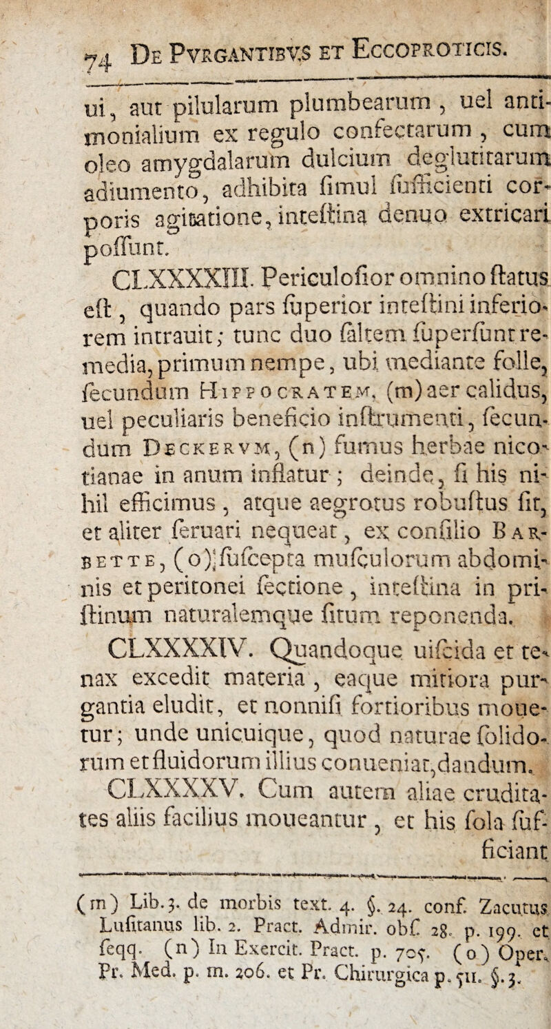 ui, aut pilularum plumbearum , uel anti- monialium ex regulo confectarum , cum oleo amygdalarum dulcium deglutitarum adiumento, adhibita fimul iuAicienri cor¬ poris aginatione,inteftina denuo extricari poffunt. CX.XXXXIII. Periculofior omnino flatus eft , quando pars fuperior intellini inferio¬ rem intrauit; tunc duo (altem fuperfunt re¬ media, primum nempe, ubi, mediante folle, fecundum Hippocratem, (m) aer calidus, uel peculiaris beneficio inftrumenti, fecun¬ dum Deckervm, (n) fumus herbae nico- tianae in anum inflatur ; deinde , fi his ni¬ hil efficimus , atque aegrotus robuftus fit, et aliter feruari nequeat, ex confilio Bar- bette, (o)jfutcepta mufqulorum abdomi¬ nis et peritonei (ectione, inteflina in pri- ftinum naturalemque fitum reponenda. CLXXXXIV. Quandoque uifcida et te¬ nax excedit materia , eaque mitiora pur¬ gantia eludit, et nonnifi fortioribus moue- tur; unde unicuique, quod naturae {'olido¬ rum et fluidorum illius conueniac,dandum. CLXXXXV. Cum autem aliae crudita¬ tes aliis facilius moueantur, et his fola (uf- ficiant (tn) Lib. 3. de morbis text. 4. §. 24. conf. Zacutus Lufitanus lib. 2. Pract. Admir. obf 28, p. 197 et feqq. (n) In Exercit. Pract. p. 70?. (o) Opeiv Pr. Med. p. m. 206. et Pr. Chirurgica p, 311, £,.3.