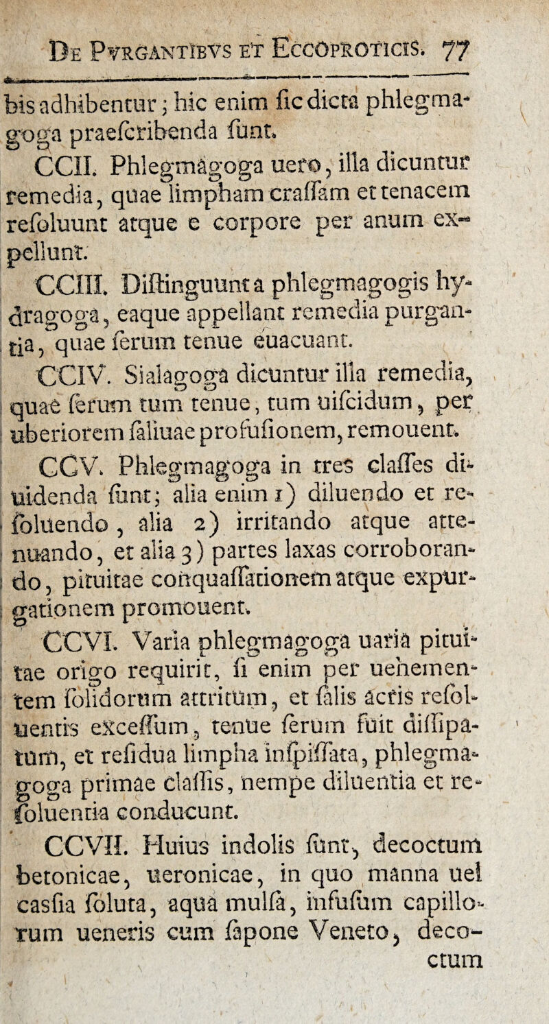 * bis adhibentur; hic eram fic dicta phlegma- goga praefcribenda .funt, CCII. Phlegmagoga uero, illa dicuntur remedia, quae limpham craffam et tenacem refoluutit atque e corpore per anum ex¬ pellunt. COII Diftinguunt a phlegmagogis hy¬ dra goga , eaque appellant remedia purgan¬ da , quae ferum tenue euacuant. CCIV. Si ai a goga dicuntur illa remedia, quae (erum tum tenue, tum uifcidum, per uberiorem faliuae profufionem, remouent. CGV. Phlegmagoga in tres clafles di- uidenda fiant; alia enim 1) diluendo et re- ■ (bluendo, alia 2) irritando atque atte¬ nuando , et alia 3) partes laxas corroboran¬ do, pituitae conquaffationem atque expur¬ gationem promonent. CCVL Varia phlegmagoga uaria pitui¬ tae origo requirit, li enim per u ehem en¬ tem folidorum attritum, et (alis acfis refol- uentis eXceffum, tenue (erum fuit diffipa- tum, et refrdua limpha lnfpiffata, phlegma¬ goga primae claflis, nempe diluentia et re- foluentia conducunt. \ CCVH. Huius indolis ftmt, decoctum betonicae, ueronicae, in quo manna uel casfia (bluta, aqua mulfa, infufiim capillo¬ rum ueneris cum fapone VenetO) deco¬ ctum 1 ’ 1