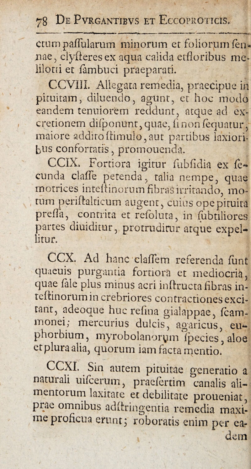 — ■*■*' 1 ‘-1 !■ ■■   ■■ l»S .j<i»i|i —■ <r—u «r— ■■ ■ Ctumpaffularum minorum et foliorum (en* jiae, clyfteresex aqua calida etfloribus me- lilorti et fambuci praeparati. CCVIII. Allegata remedia, praecipue in pituitam, diluendo, agunt, et hoc modo eandem tenuiorem reddunt, atque ad ex- cretionem difponunt, quae, fi non (equatur, maiore addito (limulo, aut partibus laxiori¬ bus confortatis, promonenda. CCIX. Fortiora igitur (ubfidia ex fe¬ cunda clade petenda, talia nempe, quae motrices inteltinorum fibraSirritando, mo¬ rum periftalricum augent, cuius ope pituita prefla, contrita et refoluta, in (iibtiliores partes diuiditur, protruditur atque expel¬ litur. CCX. Ad hanc cladem referenda (unt qmeuis purgantia fortiora et mediocria, quae fale plus minus acri inftructa fibras in- teftinorum in crebriores contractiones exci¬ tant, adeoque huc refina gialappae, (cam- monei; mercurius dulcis, agaricus, eu- phorbium, myrobolanorym (pecies,aloe et plura alia, quorum iam facta mentio. CCXI. Sin autem pituitae generatio a natui ali uifcerum, praefertim canalis ali¬ mentorum laxitate et debilitate proueniat, prae omnibus adfiringentia remedia maxi¬ me proficua erunt; roboratis enim per ear