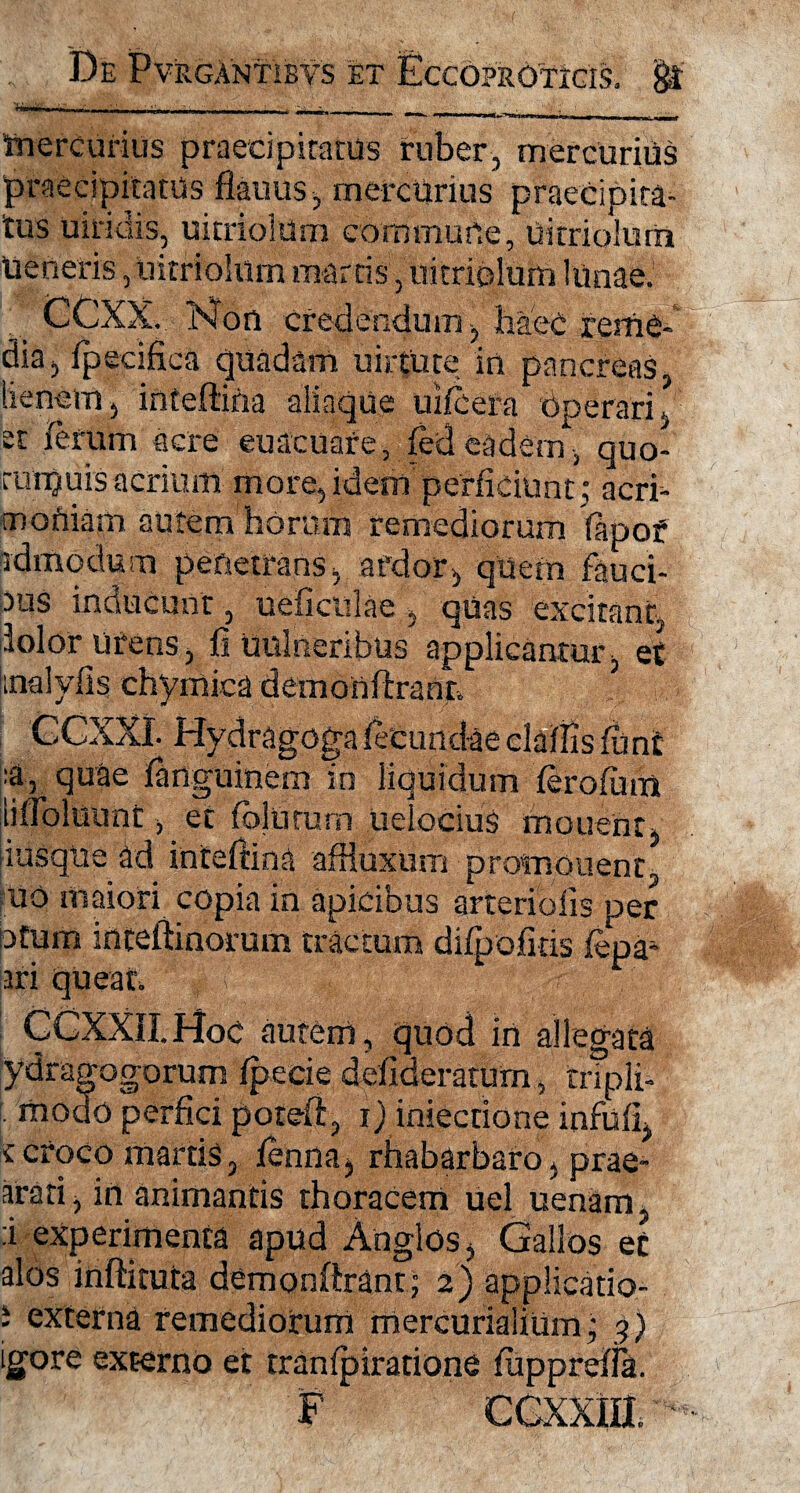 II u-l- jiu ii i i „ , - , .... ..... . mercurius praecipitatus ruber, mercurius praecipitatus flauus, mercurius praecipita¬ tus uirtdis, uitriolum commurte, uitriolum ueneris, uitriolum marcis,uitriolum lunae. CCXX. Non credendum-, iiaeC reme¬ dia, Ipecifica quadam uirtUte in pancreas, lienem, infeftina aliaque uifcera dperari, st ferum acre eu acuar e, fed eadem, quo- itunjuisacrium more, idem perficiunt; acri- mofiiam autem horum remediorum fapof admodum penetrans, afdor, quem fauci- pus inducunt, ueficulae , quas excitant, dolor utens, fi uulneribus applicantur, et inalyfis chymica demonftranr. CCXXL Hydragoga fecundae clallis fiint R, quae fanguinem in liquidum lerofum lifloluunt, et foltirurn uelocius monent, lusqtie ad inteftina aftiuxUm promouent uo maiori copia in apicibus arteriolis per □tum inteftinorum tractum dilpofitis fepa- ari queat. CCXXII.HoC autem, quod in allegata ydragogorum Ipecie defideratum, tripli- • modo perfici poteft, i) insectione infidi, r croco marris, fenna, rhabarbaro, prae- arari, in animantis thoracem uel uenam, -i experimenta apud Anglos, Gallos et alos inftituta demonftrant; 2) applicatio- - externa remediorum mercurialium; 9) igore externo et tranlpiratione fuppreffa.