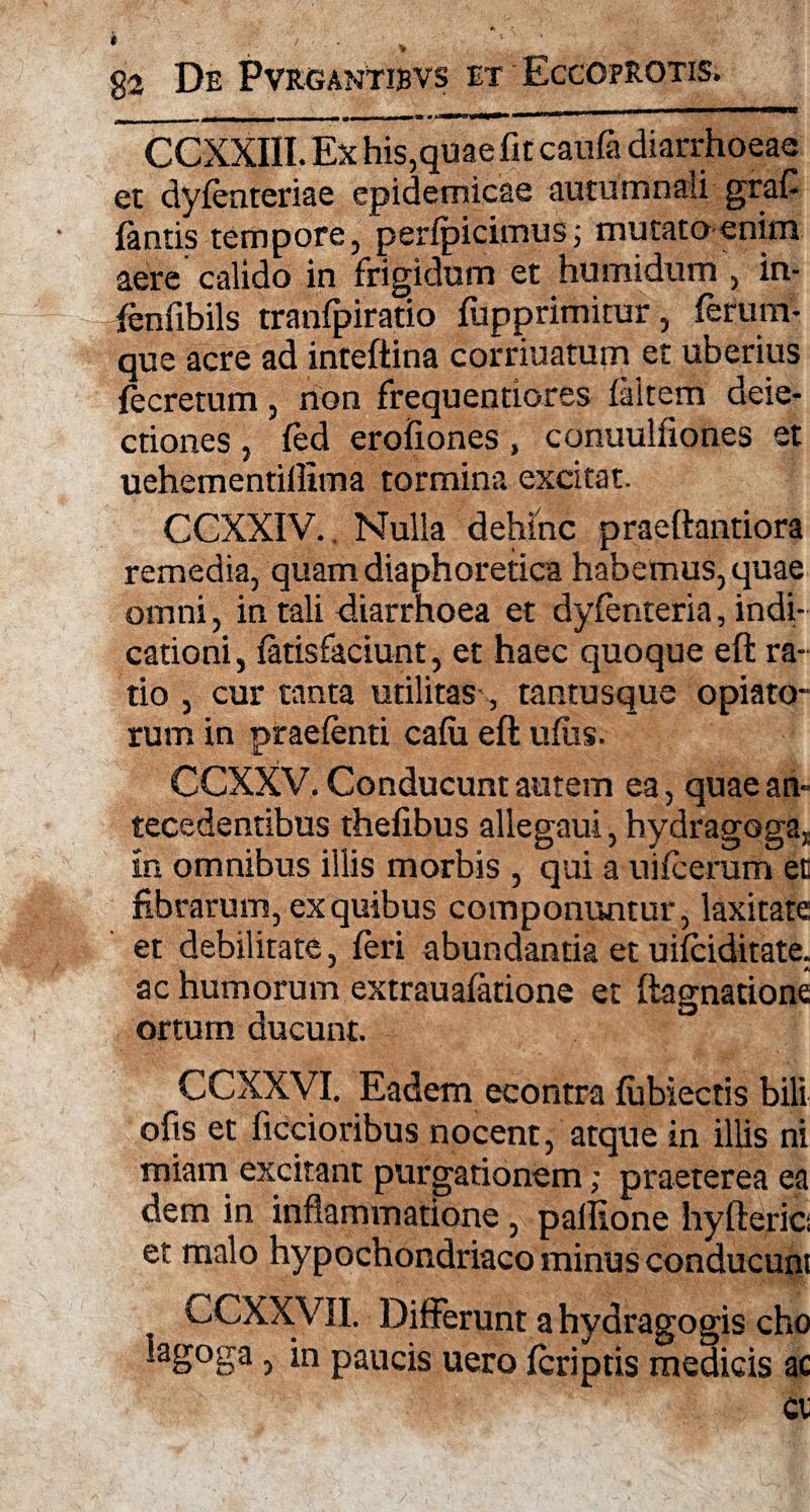 CCXXIII. Ex his,quae fit caufa diarrhoeae et dyfenteriae epidemicae autumnali grafi (antis tempore, pedpicimus; mutato enim aere calido in frigidum et humidum , in- fenfibils tranfpiratio fupprimitur, ferum¬ que acre ad inteftina corriuatum et uberius fecretum, rion frequentiores (altem deie- ctiones , fed erofiones , conuulfiones et uehementillima tormina excitat. CCXXIV. Nulla dehinc praeftantiora remedia, quam diaphoretica habemus, quae omni, in tali diarrhoea et dyfenteria, indi¬ cationi, (atisfaciunt, et haec quoque eft ra¬ tio , cur tanta utilitas , tantusque opiato- rum in praefenti caiu eft ufus. CCXXV, Conducunt autem ea, quae an¬ tecedentibus thefibus allegaui, hydragogaj in omnibus illis morbis , qui a uifcerum et fibrarum, ex quibus componuntur, laxitate et debilitate, feri abundantia et uifciditate. ac humorum extraualatione et ftagnatione ortum ducunt. CCXXVI. Eadem econtra (ubiectis bili ofis et ficcioribus nocent, atque in illis ni miam excitant purgationem; praeterea ea dem in inflammatione, pallione hyfteric et malo hypochondriaco minus conducunt CCXXVII. Differunt a hydragogis cho lagoga, in paucis uero (criptis medicis ac