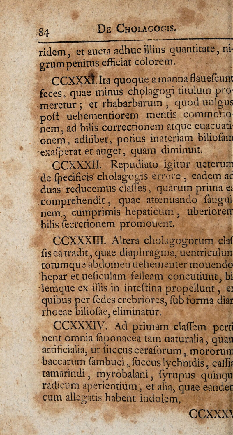 De Gholagogis. ridem, et aucta adhuc illius quantitate, ni- erum penitus efficiat colorem. CCXXXl Ita quoque a manna flauefcunt feces, quae minus chplagogi titulum pro¬ meretur; et rhabarbarum , quoduulgus poft uehementiorem mentis commotio¬ nem , ad bilis correctionem atque euacuatl onem, adhibet, potius materiam biliofam exafperat et auget, quam diminuit. CCXXXII. Repudiato igitur ueterum •de fpecificis cholagogis errore , eadem ac duas reducemus clades, quarum prima et comprehendit, quae attenuando (angui nem;, cumprimis hepaticum , uberioreu bilis fecretionem promouent. CCXXXIII. Altera cholagogorum claf U C/ fis ea tradit , quae diaphragma, uemriculurr totumque abdomen uehementer mouendo hepar et ueficulam felleam concutiunt, bi lemque ex illis in inteftina propellunt, et quibus per fedes crebriores, fub forma diar rhoeae biliofae, eliminatur. CCXXX1V. Ad primam cladem perti nent omnia faponacea tam naturalia, quan artificialia, ut fuccus ceraforum, mororurri baccarum fambuciv fuccus lychnidis, cadit tamarindi, myrobalani, fyrupus quinqu radicum aperientium, et alia, quae eandeti cum allegatis habent indolem, ccxxxs